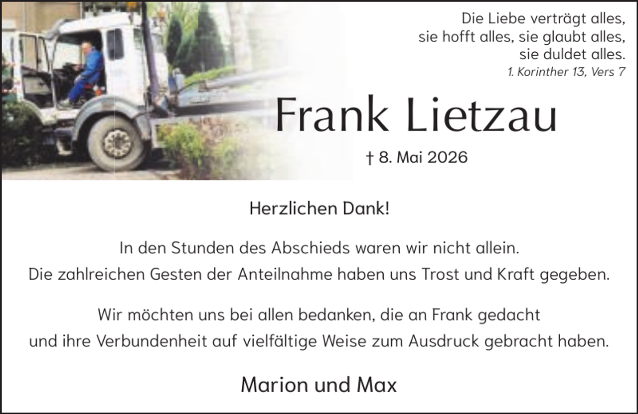 <p>Die Liebe verträgt alles,<br />sie hofft alles, sie glaubt alles,<br />sie duldet alles.<br />1. Korinther 13, Vers 7</p><p>Frank Lietzau<br />† 8. Mai 2026</p><p>Herzlichen Dank!<br />In den Stunden des Abschieds waren wir nicht allein.<br />Die zahlreichen Gesten der Anteilnahme haben uns Trost und Kraft gegeben.<br />Wir möchten uns bei allen bedanken, die an Frank gedacht<br />und ihre Verbundenheit auf vielfältige Weise zum Ausdruck gebracht haben.</p><p>Marion und Max</p>