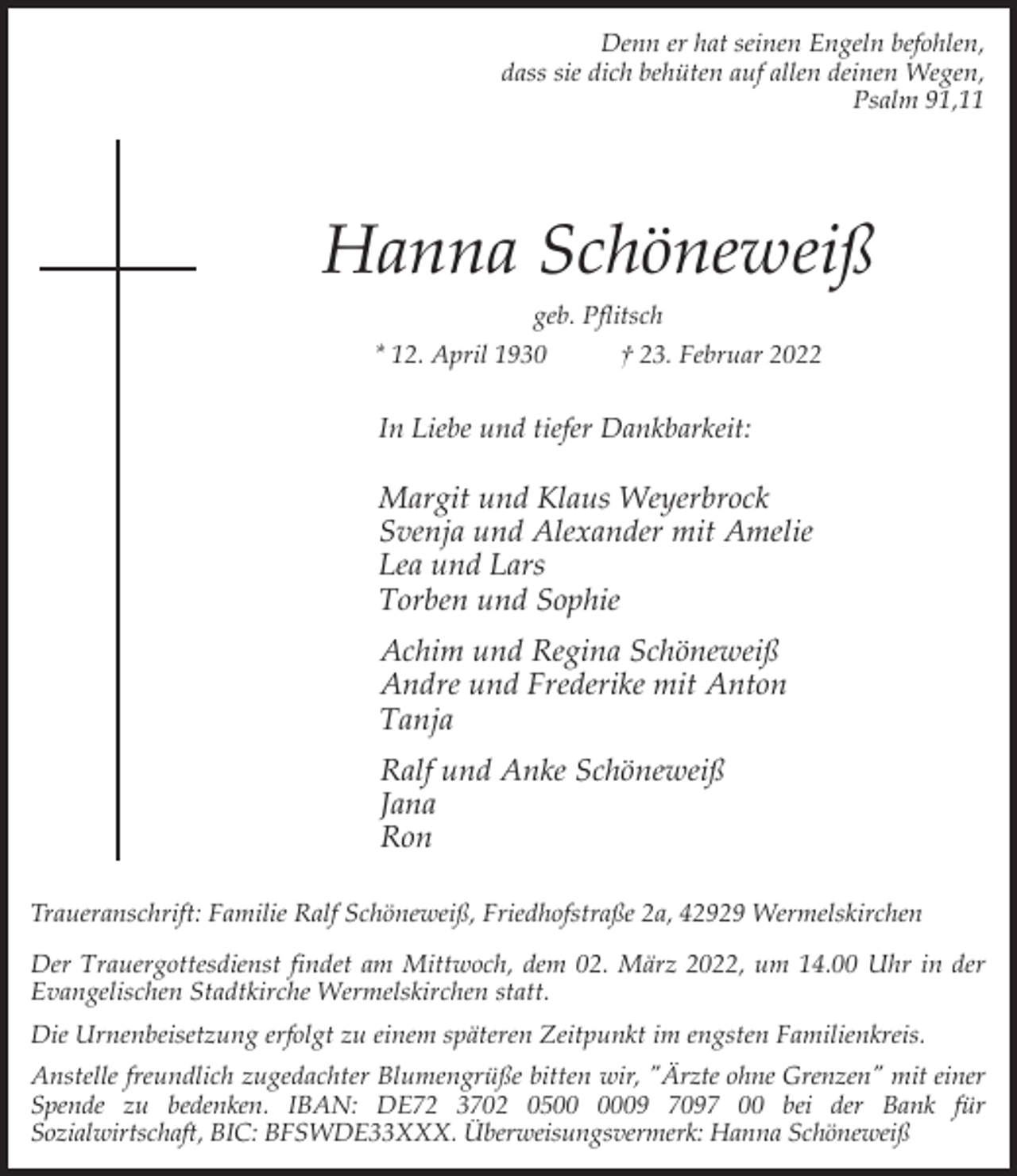 <p>Denn er hat seinen Engeln befohlen,<br />dass sie dich behüten auf allen deinen Wegen,<br />Psalm 91,11</p><p>Hanna Schöneweiß<br />geb. Pflitsch<br />* 12. April 1930<br />† 23. Februar 2022</p><p>In Liebe und tiefer Dankbarkeit:</p><p>Margit und Klaus Weyerbrock<br />Svenja und Alexander mit Amelie<br />Lea und Lars<br />Torben und Sophie<br />Achim und Regina Schöneweiß<br />Andre und Frederike mit Anton<br />Tanja<br />Ralf und Anke Schöneweiß<br />Jana<br />Ron<br />Traueranschrift: Familie Ralf Schöneweiß, Friedhofstraße 2a, 42929 Wermelskirchen<br />Der Trauergottesdienst findet am Mittwoch, dem 02. März 2022, um 14.00 Uhr in der<br />Evangelischen Stadtkirche Wermelskirchen statt.<br />Die Urnenbeisetzung erfolgt zu einem späteren Zeitpunkt im engsten Familienkreis.<br />Anstelle freundlich zugedachter Blumengrüße bitten wir, "Ärzte ohne Grenzen" mit einer<br />Spende zu bedenken. IBAN: DE72 3702 0509 7097 00 bei der Bank für<br />Sozialwirtschaft, BIC: BFSWDE33XXX. Überweisungsvermerk: Hanna Schöneweiß</p>