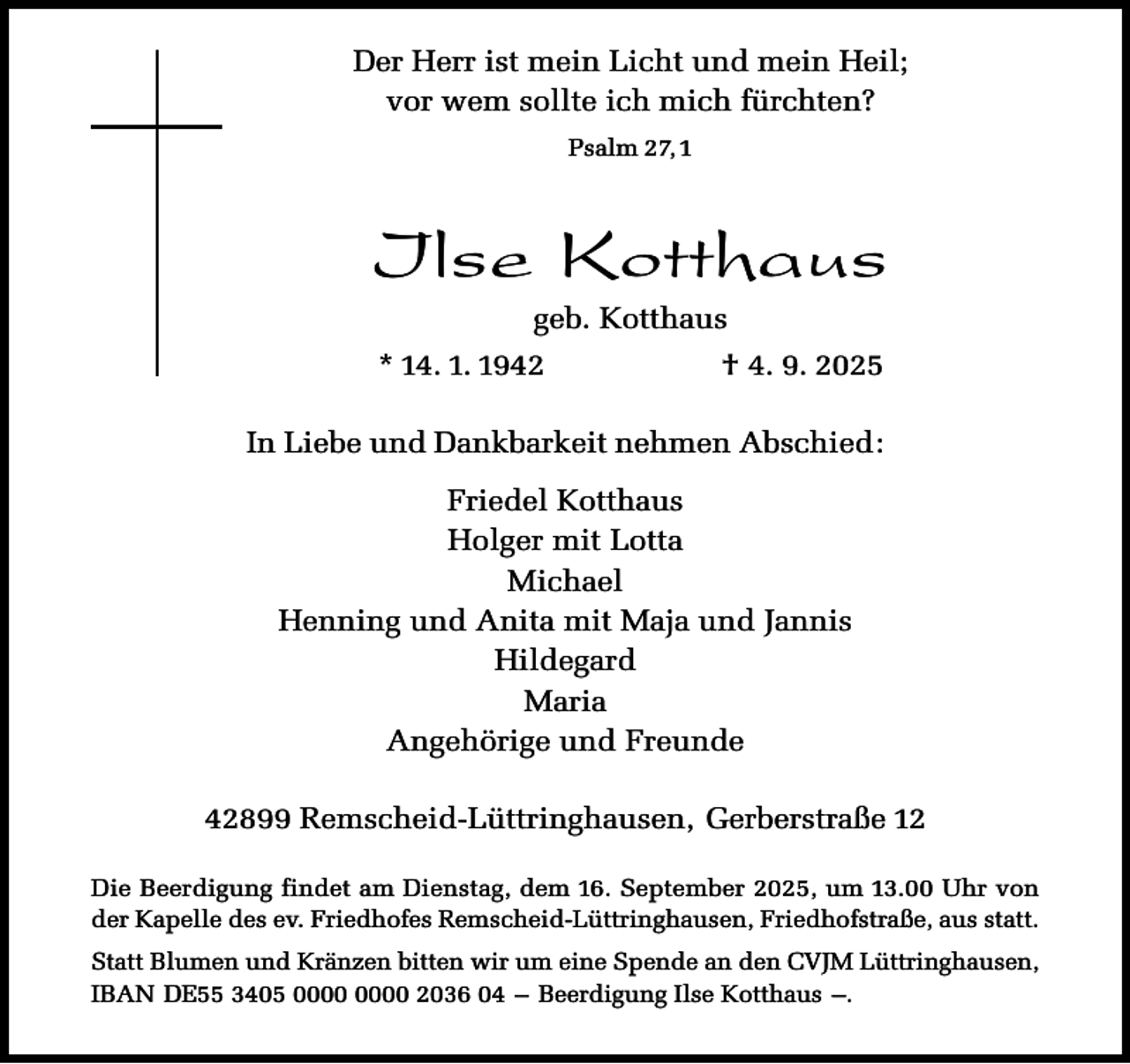 <p>Der Herr ist mein Licht und mein Heil;<br />vor wem sollte ich mich fürchten?<br />Psalm 27, 1</p><p>Ilse Kotthaus<br />geb. Kotthaus</p><p>* 14. 1. 1942</p><p>† 4. 9. 2025</p><p>In Liebe und Dankbarkeit nehmen Abschied:<br />Friedel Kotthaus<br />Holger mit Lotta<br />Michael<br />Henning und Anita mit Maja und Jannis<br />Hildegard<br />Maria<br />Angehörige und Freunde<br />42899 Remscheid-Lüttringhausen, Gerberstraße 12<br />Die Beerdigung findet am Dienstag, dem 16. September 2025, um 13.00 Uhr von<br />der Kapelle des ev. Friedhofes Remscheid-Lüttringhausen, Friedhofstraße, aus statt.<br />Statt Blumen und Kränzen bitten wir um eine Spende an den CVJM Lüttringhausen,<br />IBAN DE55 3405 2036 04 – Beerdigung Ilse Kotthaus –.</p>