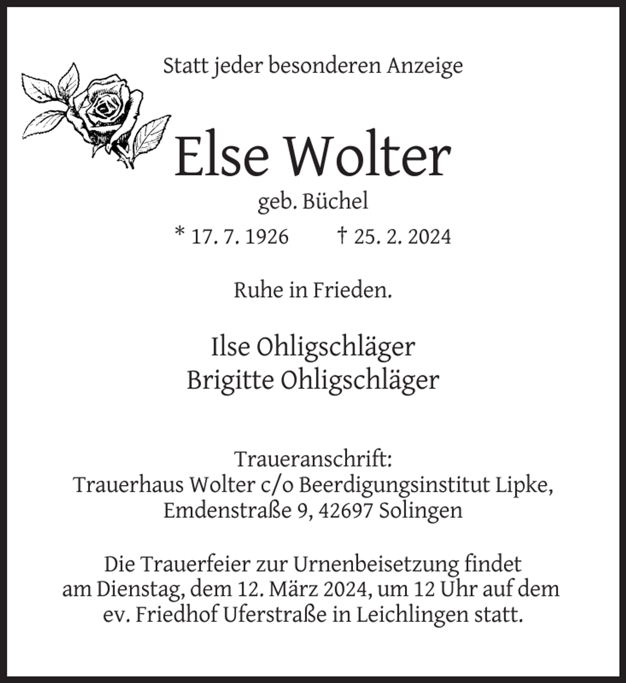 <p>Statt jeder besonderen Anzeige</p><p>Else Wolter<br />geb. Büchel<br />* 17. 7. 1926<br />† 25. 2. 2024<br />Ruhe in Frieden.</p><p>Ilse Ohligschläger<br />Brigitte Ohligschläger<br />Traueranschrift:<br />Trauerhaus Wolter c/o Beerdigungsinstitut Lipke,<br />Emdenstraße 9, 42697 Solingen<br />Die Trauerfeier zur Urnenbeisetzung findet<br />am Dienstag, dem 12. März 2024, um 12 Uhr auf dem<br />ev. Friedhof Uferstraße in Leichlingen statt.</p>
