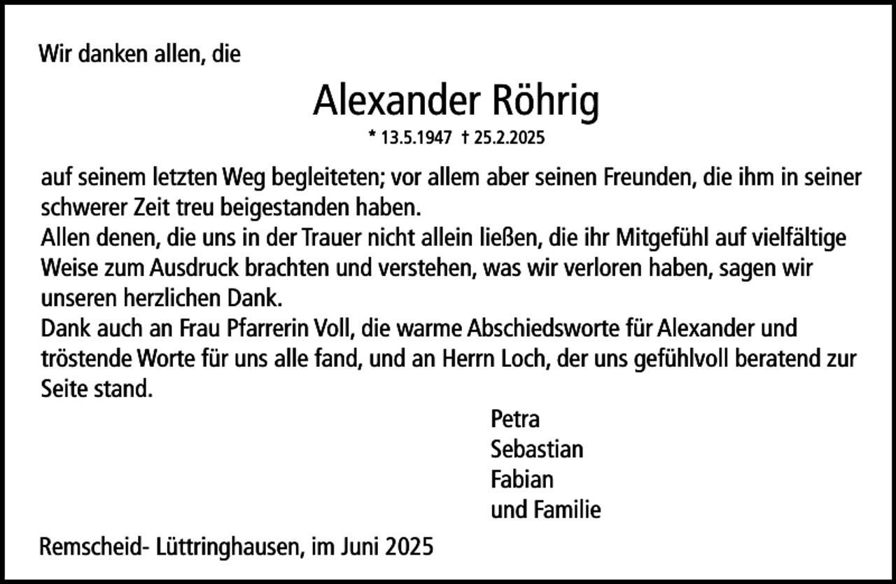 <p>Wir danken allen, die</p><p>Alexander Röhrig<br />* 13.5.1947 † 25.2.2025</p><p>auf seinem letzten Weg begleiteten; vor allem aber seinen Freunden, die ihm in seiner<br />schwerer Zeit treu beigestanden haben.<br />Allen denen, die uns in der Trauer nicht allein ließen, die ihr Mitgefühl auf vielfältige<br />Weise zum Ausdruck brachten und verstehen, was wir verloren haben, sagen wir<br />unseren herzlichen Dank.<br />Dank auch an Frau Pfarrerin Voll, die warme Abschiedsworte für Alexander und<br />tröstende Worte für uns alle fand, und an Herrn Loch, der uns gefühlvoll beratend zur<br />Seite stand.<br />Petra<br />Sebastian<br />Fabian<br />und Familie<br />Remscheid- Lüttringhausen, im Juni 2025</p>