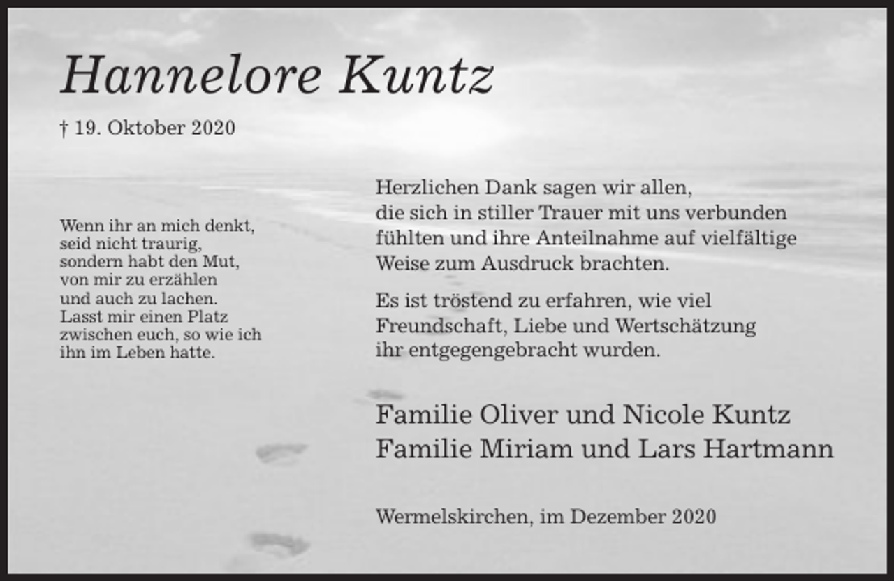 <p>Hannelore Kuntz<br />† 19. Oktober 2020</p><p>Wenn ihr an mich denkt,<br />seid nicht traurig,<br />sondern habt den Mut,<br />von mir zu erzählen<br />und auch zu lachen.<br />Lasst mir einen Platz<br />zwischen euch, so wie ich<br />ihn im Leben hatte.</p><p>Herzlichen Dank sagen wir allen,<br />die sich in stiller Trauer mit uns verbunden<br />fühlten und ihre Anteilnahme auf vielfältige<br />Weise zum Ausdruck brachten.<br />Es ist tröstend zu erfahren, wie viel<br />Freundschaft, Liebe und Wertschätzung<br />ihr entgegengebracht wurden.</p><p>Familie Oliver und Nicole Kuntz<br />Familie Miriam und Lars Hartmann<br />Wermelskirchen, im Dezember 2020</p>