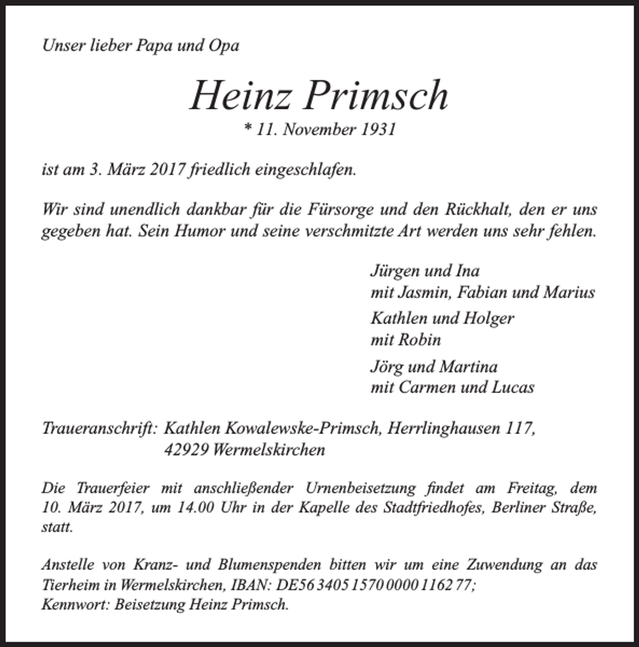 <p>Unser lieber Papa und Opa</p><p>Heinz Primsch<br />* 11. November 1931</p><p>ist am 3. März 2017 friedlich eingeschlafen.<br />Wir sind unendlich dankbar für die Fürsorge und den Rückhalt, den er uns<br />gegeben hat. Sein Humor und seine verschmitzte Art werden uns sehr fehlen.<br />Jürgen und Ina<br />mit Jasmin, Fabian und Marius<br />Kathlen und Holger<br />mit Robin<br />Jörg und Martina<br />mit Carmen und Lucas<br />Traueranschrift: Kathlen Kowalewske-Primsch, Herrlinghausen 117,<br />42929 Wermelskirchen<br />Die Trauerfeier mit anschließender Urnenbeisetzung findet am Freitag, dem<br />10. März 2017, um 14.00 Uhr in der Kapelle des Stadtfriedhofes, Berliner Straße,<br />statt.<br />Anstelle von Kranz- und Blumenspenden bitten wir um eine Zuwendung an das<br />Tierheim in Wermelskirchen, IBAN: DE56 3405 157000 1162 77;<br />Kennwort: Beisetzung Heinz Primsch.</p>