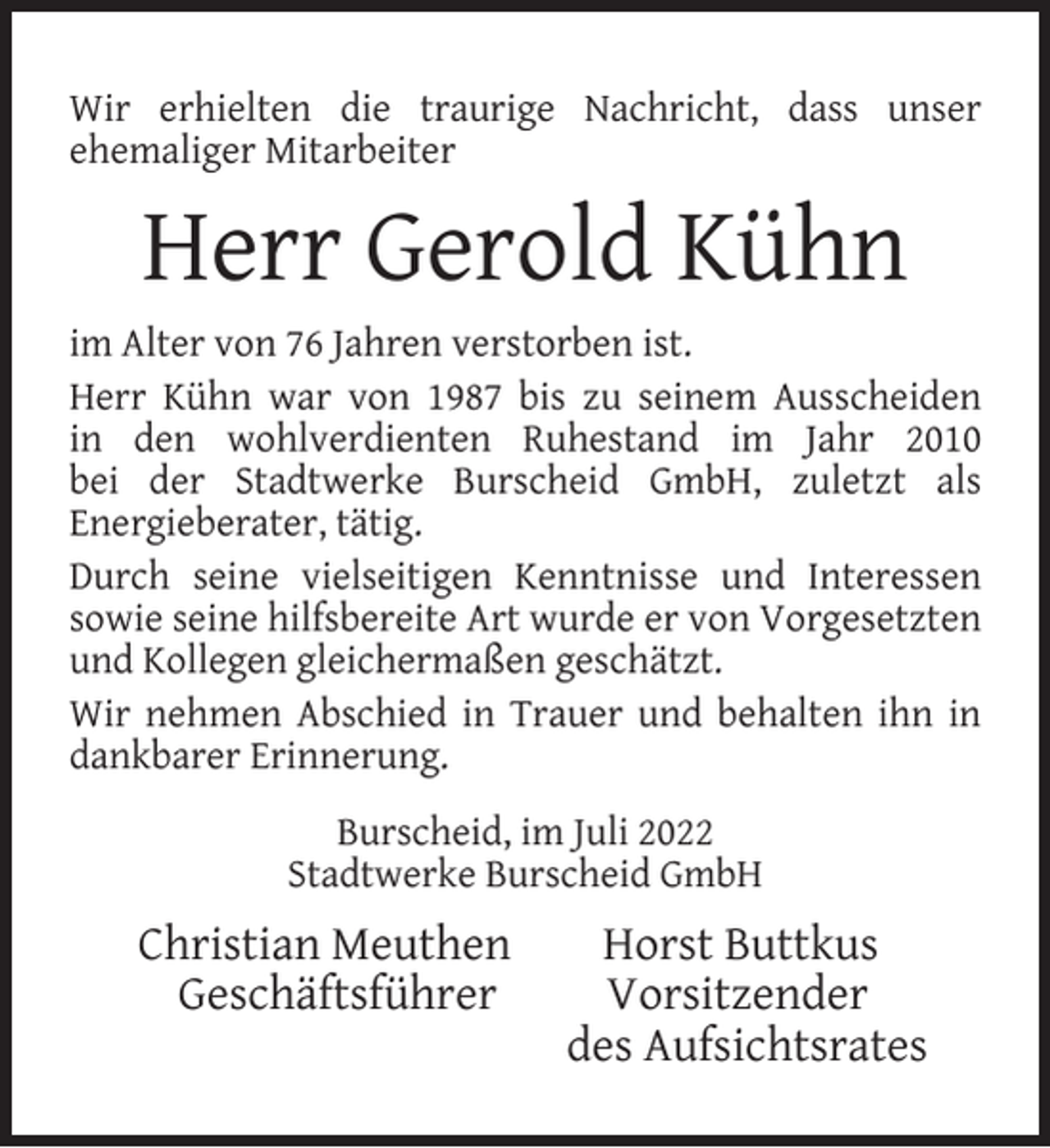 <p>Wir erhielten die traurige Nachricht, dass unser<br />ehemaliger Mitarbeiter</p><p>Herr Gerold Kühn<br />im Alter von 76 Jahren verstorben ist.<br />Herr Kühn war von 1987 bis zu seinem Ausscheiden<br />in den wohlverdienten Ruhestand im Jahr 2010<br />bei der Stadtwerke Burscheid GmbH, zuletzt als<br />Energieberater, tätig.<br />Durch seine vielseitigen Kenntnisse und Interessen<br />sowie seine hilfsbereite Art wurde er von Vorgesetzten<br />und Kollegen gleichermaßen geschätzt.<br />Wir nehmen Abschied in Trauer und behalten ihn in<br />dankbarer Erinnerung.<br />Burscheid, im Juli 2022<br />Stadtwerke Burscheid GmbH</p><p>Christian Meuthen<br />Geschäftsführer</p><p>Horst Buttkus<br />Vorsitzender<br />des Aufsichtsrates</p>
