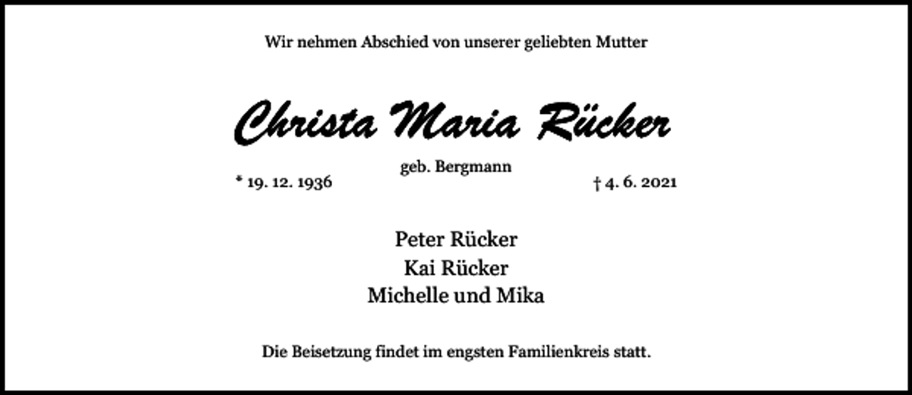 <p>Wir nehmen Abschied von unserer geliebten Mutter</p><p>* 19. 12. 1936</p><p>geb. Bergmann</p><p>† 4. 6. 2021</p><p>Peter Rücker<br />Kai Rücker<br />Michelle und Mika<br />Die Beisetzung findet im engsten Familienkreis statt.</p>
