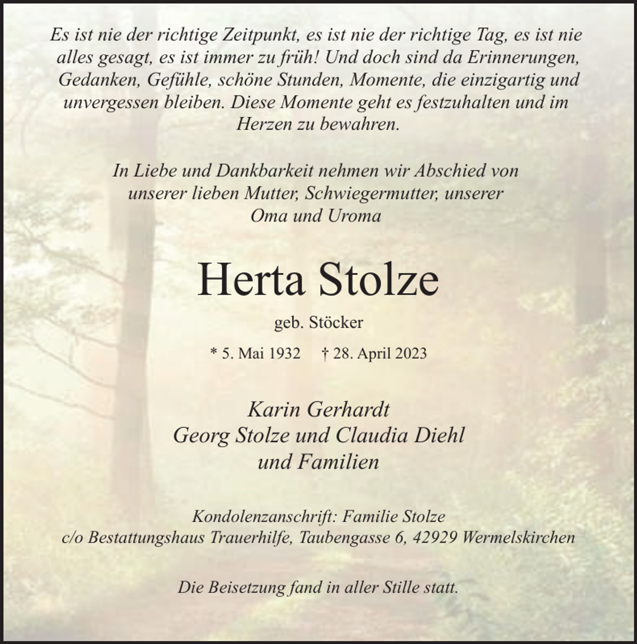 <p>Es ist nie der richtige Zeitpunkt, es ist nie der richtige Tag, es ist nie<br />alles gesagt, es ist immer zu früh! Und doch sind da Erinnerungen,<br />Gedanken, Gefühle, schöne Stunden, Momente, die einzigartig und<br />unvergessen bleiben. Diese Momente geht es festzuhalten und im<br />Herzen zu bewahren.<br />In Liebe und Dankbarkeit nehmen wir Abschied von<br />unserer lieben Mutter, Schwiegermutter, unserer<br />Oma und Uroma</p><p>Herta Stolze<br />geb. Stöcker</p><p>* 5. Mai 1932</p><p>† 28. April 2023</p><p>Karin Gerhardt<br />Georg Stolze und Claudia Diehl<br />und Familien<br />Kondolenzanschrift: Familie Stolze<br />c/o Bestattungshaus Trauerhilfe, Taubengasse 6, 42929 Wermelskirchen<br />Die Beisetzung fand in aller Stille statt.</p>