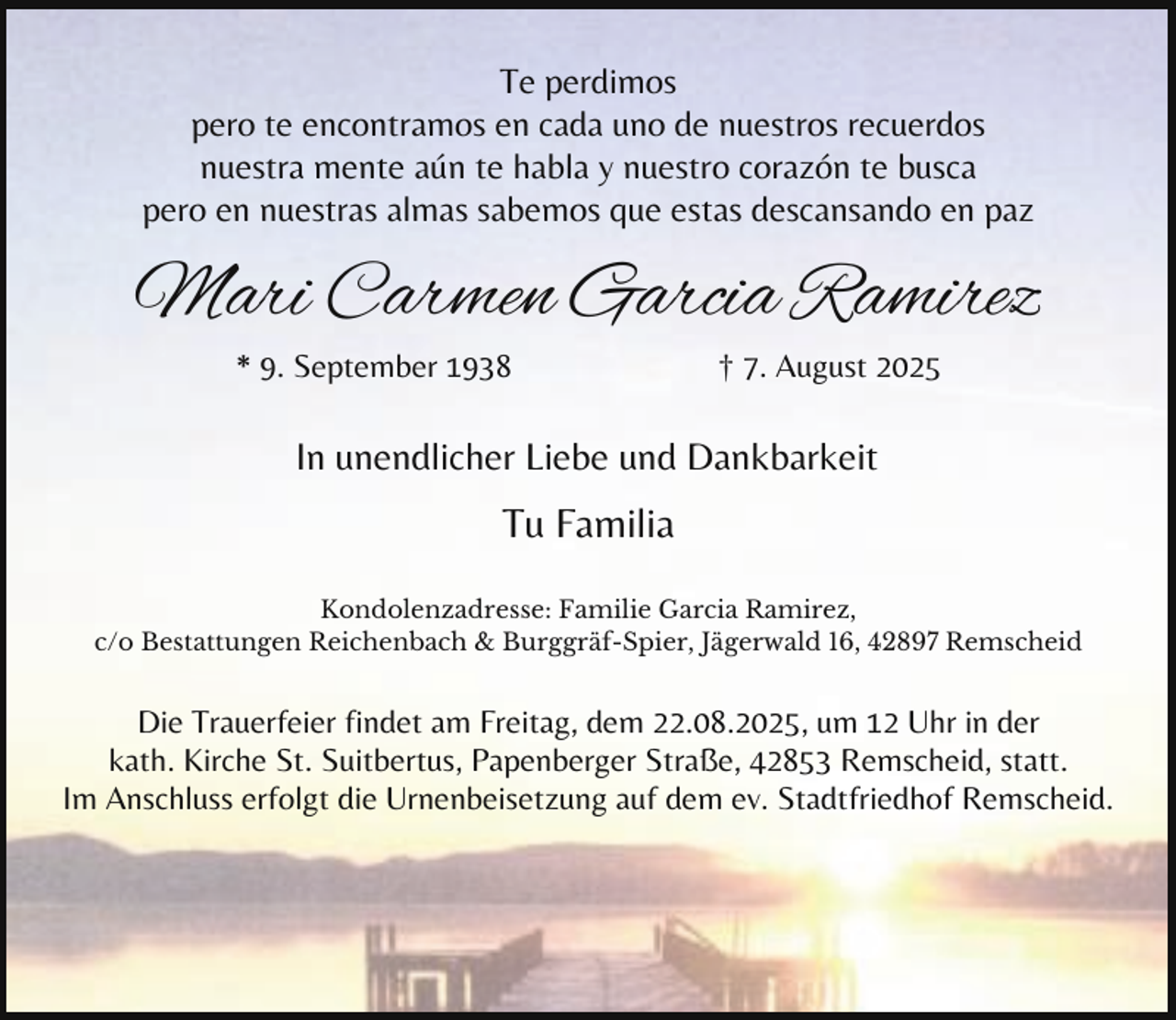 <p>Te perdimos<br />pero te encontramos en cada uno de nuestros recuerdos<br />nuestra mente aún te habla y nuestro corazón te busca<br />pero en nuestras almas sabemos que estas descansando en paz</p><p>Mari Carmen Garcia Ramirez<br />* 9. September 1938</p><p>† 7. August 2025</p><p>In unendlicher Liebe und Dankbarkeit</p><p>Tu Familia<br />Kondolenzadresse: Familie Garcia Ramirez,<br />c/o Bestattungen Reichenbach &amp; Burggräf-Spier, Jägerwald 16, 42897 Remscheid</p><p>Die Trauerfeier findet am Freitag, dem 22.08.2025, um 12 Uhr in der<br />kath. Kirche St. Suitbertus, Papenberger Straße, 42853 Remscheid, statt.<br />Im Anschluss erfolgt die Urnenbeisetzung auf dem ev. Stadtfriedhof Remscheid.</p>