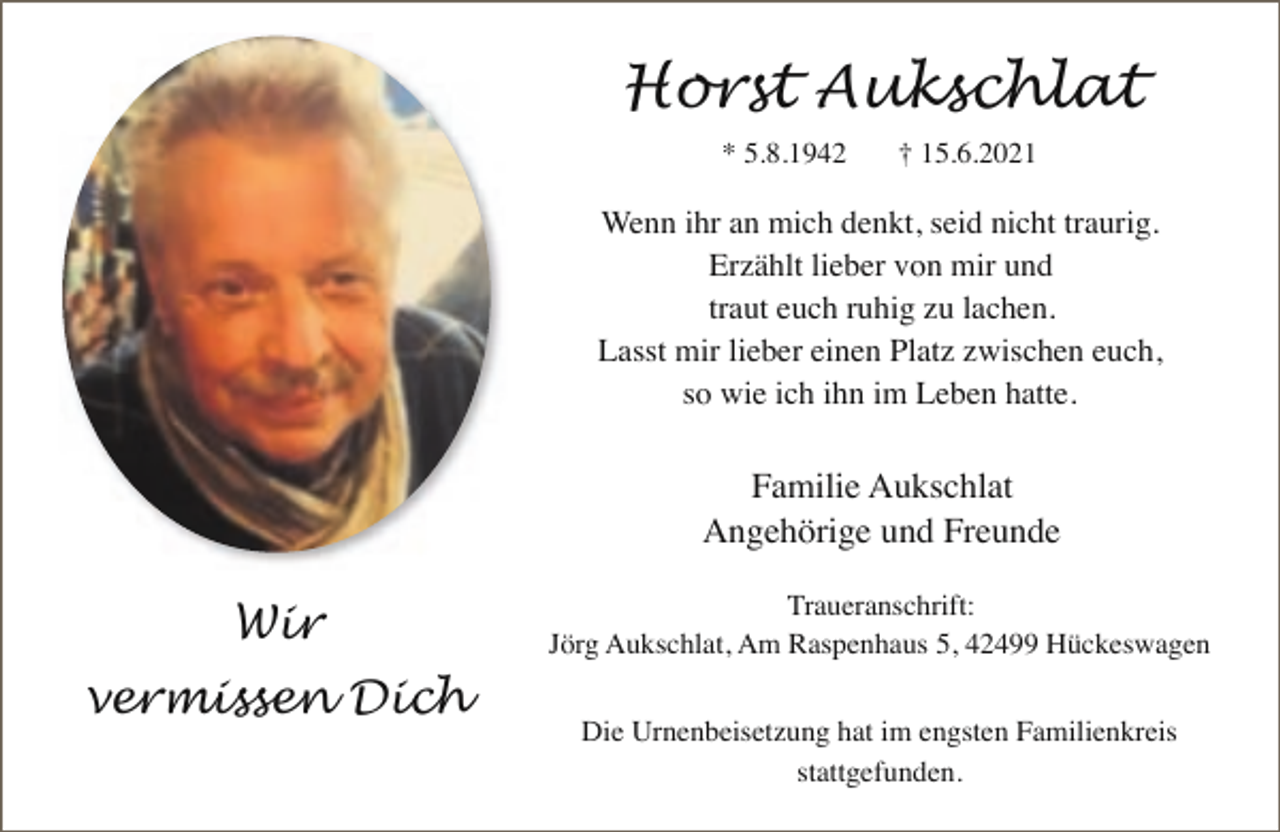 <p>Horst Aukschlat<br />* 5.8.1942</p><p>† 15.6.2021</p><p>Wenn ihr an mich denkt, seid nicht traurig.<br />Erzählt lieber von mir und<br />traut euch ruhig zu lachen.<br />Lasst mir lieber einen Platz zwischen euch,<br />so wie ich ihn im Leben hatte.</p><p>Familie Aukschlat<br />Angehörige und Freunde</p><p>Wir<br />vermissen Dich</p><p>Traueranschrift:<br />Jörg Aukschlat, Am Raspenhaus 5, 42499 Hückeswagen<br />Die Urnenbeisetzung hat im engsten Familienkreis<br />stattgefunden.</p>