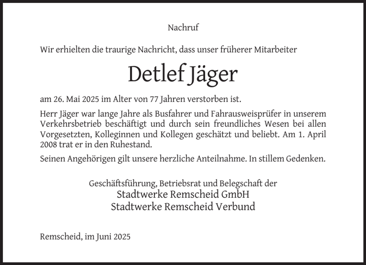 <p>Nachruf<br />Wir erhielten die traurige Nachricht, dass unser früherer Mitarbeiter</p><p>Detlef Jäger<br />am 26. Mai 2025 im Alter von 77 Jahren verstorben ist.<br />Herr Jäger war lange Jahre als Busfahrer und Fahrausweisprüfer in unserem<br />Verkehrsbetrieb beschäftigt und durch sein freundliches Wesen bei allen<br />Vorgesetzten, Kolleginnen und Kollegen geschätzt und beliebt. Am 1. April<br />2008 trat er in den Ruhestand.<br />Seinen Angehörigen gilt unsere herzliche Anteilnahme. In stillem Gedenken.<br />Geschäftsführung, Betriebsrat und Belegschaft der</p><p>Stadtwerke Remscheid GmbH<br />Stadtwerke Remscheid Verbund<br />Remscheid, im Juni 2025</p>