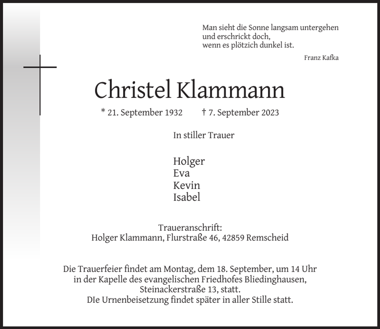 <p>Man sieht die Sonne langsam untergehen<br />und erschrickt doch,<br />wenn es plötzich dunkel ist.<br />Franz Kafka</p><p>Christel Klammann<br />* 21. September 1932</p><p>† 7. September 2023</p><p>In stiller Trauer</p><p>Holger<br />Eva<br />Kevin<br />Isabel<br />Traueranschrift:<br />Holger Klammann, Flurstraße 46, 42859 Remscheid</p><p>Die Trauerfeier findet am Montag, dem 18. September, um 14 Uhr<br />in der Kapelle des evangelischen Friedhofes Bliedinghausen,<br />Steinackerstraße 13, statt.<br />DIe Urnenbeisetzung findet später in aller Stille statt.</p>