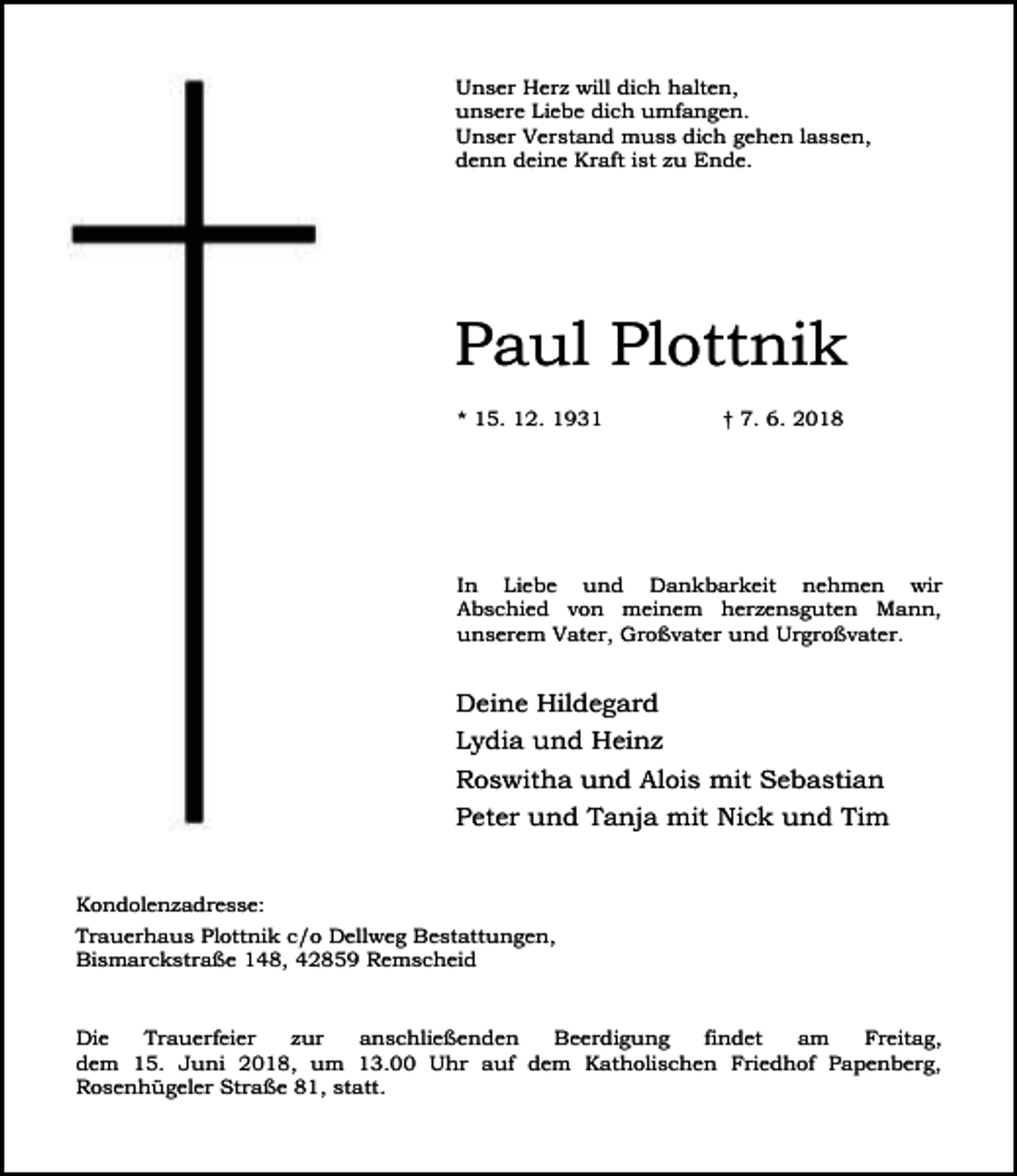 <p>Unser Herz will dich halten,<br />unsere Liebe dich umfangen.<br />Unser Verstand muss dich gehen lassen,<br />denn deine Kraft ist zu Ende.</p><p>Paul Plottnik<br />* 15. 12. 1931</p><p>† 7. 6. 2018</p><p>In Liebe und Dankbarkeit nehmen wir<br />Abschied von meinem herzensguten Mann,<br />unserem Vater, Großvater und Urgroßvater.</p><p>Deine Hildegard<br />Lydia und Heinz<br />Roswitha und Alois mit Sebastian<br />Peter und Tanja mit Nick und Tim<br />Kondolenzadresse:<br />Trauerhaus Plottnik c/o Dellweg Bestattungen,<br />Bismarckstraße 148, 42859 Remscheid<br />Die<br />Trauerfeier<br />zur<br />anschließenden<br />Beerdigung<br />findet<br />am<br />Freitag,<br />dem 15. Juni 2018, um 13.00 Uhr auf dem Katholischen Friedhof Papenberg,<br />Rosenhügeler Straße 81, statt.</p>