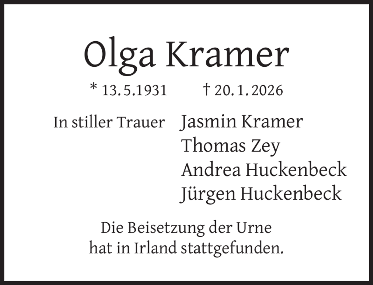 <p>Olga Kramer<br />* 13. 5.1931</p><p>† 20. 1. 2026</p><p>In stiller Trauer Jasmin Kramer</p><p>Thomas Zey<br />Andrea Huckenbeck<br />Jürgen Huckenbeck</p><p>Die Beisetzung der Urne<br />hat in Irland stattgefunden.</p>
