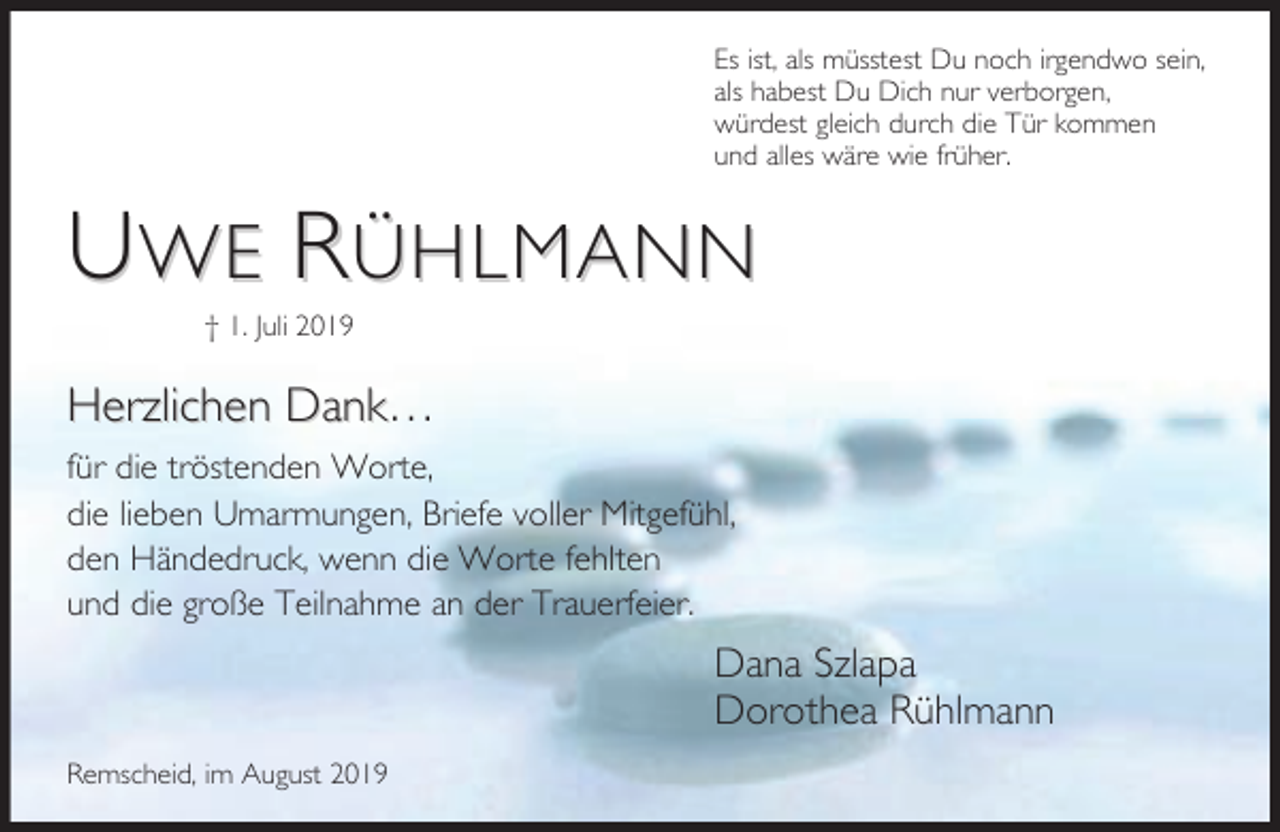 <p>Es ist, als müsstest Du noch irgendwo sein,<br />als habest Du Dich nur verborgen,<br />würdest gleich durch die Tür kommen<br />und alles wäre wie früher.</p><p>UWE RÜHLMANN<br />† 1. Juli 2019</p><p>Herzlichen Dank…<br />für die tröstenden Worte,<br />die lieben Umarmungen, Briefe voller Mitgefühl,<br />den Händedruck, wenn die Worte fehlten<br />und die große Teilnahme an der Trauerfeier.</p><p>Dana Szlapa<br />Dorothea Rühlmann<br />Remscheid, im August 2019</p>