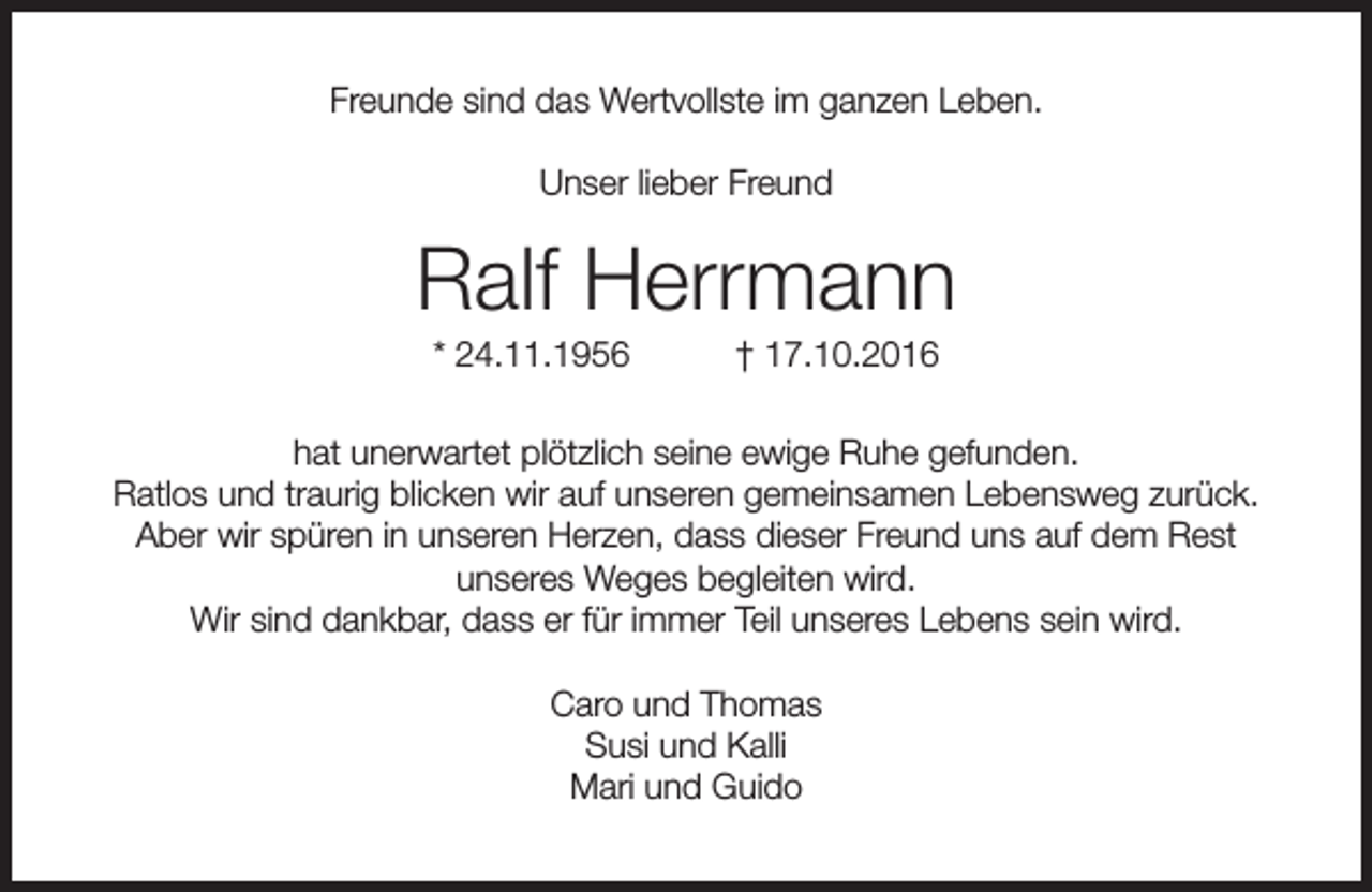 <p>Freunde sind das Wertvollste im ganzen Leben.<br />Unser lieber Freund</p><p>Ralf Herrmann<br />* 24.11.1956</p><p>† 17.10.2016</p><p>hat unerwartet plötzlich seine ewige Ruhe gefunden.<br />Ratlos und traurig blicken wir auf unseren gemeinsamen Lebensweg zurück.<br />Aber wir spüren in unseren Herzen, dass dieser Freund uns auf dem Rest<br />unseres Weges begleiten wird.<br />Wir sind dankbar, dass er für immer Teil unseres Lebens sein wird.<br />Caro und Thomas<br />Susi und Kalli<br />Mari und Guido</p>