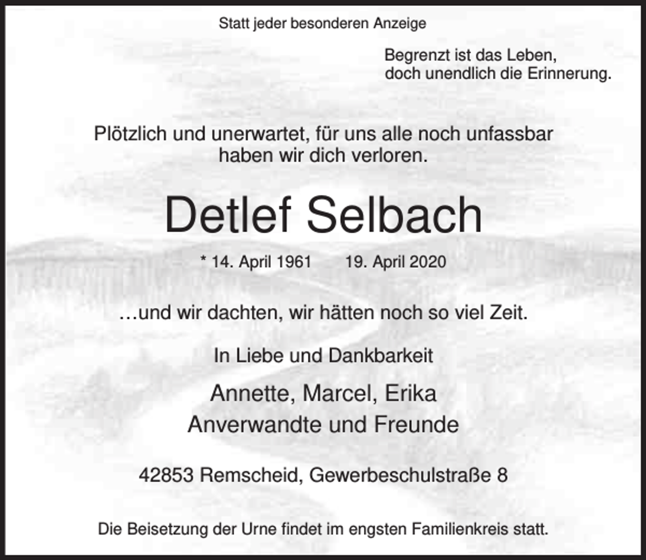 <p>Statt jeder besonderen Anzeige</p><p>Begrenzt ist das Leben,<br />doch unendlich die Erinnerung.</p><p>Plötzlich und unerwartet, für uns alle noch unfassbar<br />haben wir dich verloren.</p><p>Detlef Selbach<br />* 14. April 1969. April 2020</p><p>…und wir dachten, wir hätten noch so viel Zeit.<br />In Liebe und Dankbarkeit</p><p>Annette, Marcel, Erika<br />Anverwandte und Freunde<br />42853 Remscheid, Gewerbeschulstraße 8<br />Die Beisetzung der Urne findet im engsten Familienkreis statt.</p>