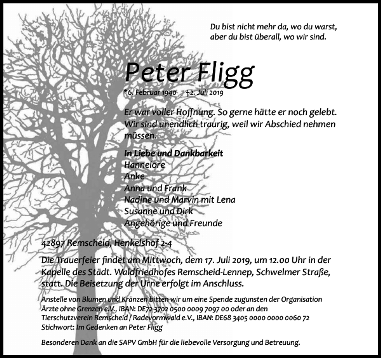 <p>Du bist nicht mehr da, wo du warst,<br />aber du bist überall, wo wir sind.</p><p>Peter Fligg</p><p>*6. Februar 1940</p><p>2. Juli 2019</p><p>Er war voller Hoffnung. So gerne hätte er noch gelebt.<br />Wir sind unendlich traurig, weil wir Abschied nehmen<br />müssen.<br />In Liebe und Dankbarkeit<br />Hannelore<br />Anke<br />Anna und Frank<br />Nadine und Marvin mit Lena<br />Susanne und Dirk<br />Angehörige und Freunde<br />42897 Remscheid, Henkelshof 2-4<br />Die Trauerfeier findet am Mittwoch, dem 17. Juli 2019, um 12.00 Uhr in der<br />Kapelle des Städt. Waldfriedhofes Remscheid-Lennep, Schwelmer Straße,<br />statt. Die Beisetzung der Urne erfolgt im Anschluss.<br />Anstelle von Blumen und Kränzen bitten wir um eine Spende zugunsten der Organisation<br />Ärzte ohne Grenzen e.V., IBAN: DE72 3702 0509 7097 00 oder an den<br />Tierschutzverein Remscheid / Radevormwald e.V., IBAN: DE68 3405 0060 72<br />Stichwort: Im Gedenken an Peter Fligg<br />Besonderen Dank an die SAPV GmbH für die liebevolle Versorgung und Betreuung.</p>