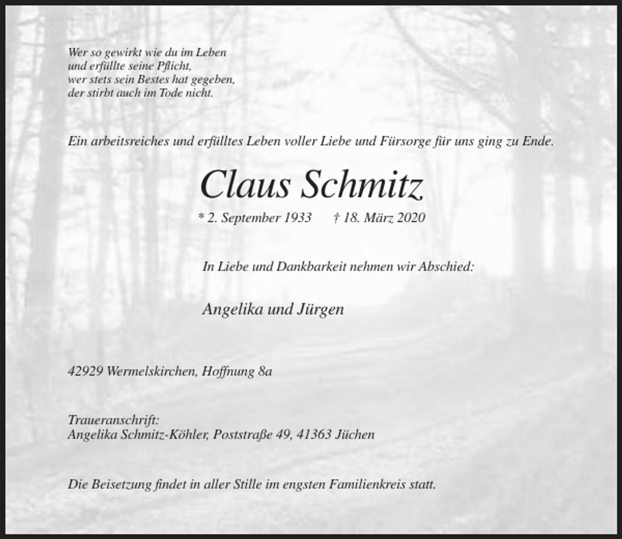 <p>Wer so gewirkt wie du im Leben<br />und erfüllte seine Pflicht,<br />wer stets sein Bestes hat gegeben,<br />der stirbt auch im Tode nicht.</p><p>Ein arbeitsreiches und erfülltes Leben voller Liebe und Fürsorge für uns ging zu Ende.</p><p>Claus Schmitz<br />* 2. September 1933</p><p>† 18. März 2020</p><p>In Liebe und Dankbarkeit nehmen wir Abschied:</p><p>Angelika und Jürgen</p><p>42929 Wermelskirchen, Hoffnung 8a</p><p>Traueranschrift:<br />Angelika Schmitz-Köhler, Poststraße 49, 41363 Jüchen</p><p>Die Beisetzung findet in aller Stille im engsten Familienkreis statt.</p>
