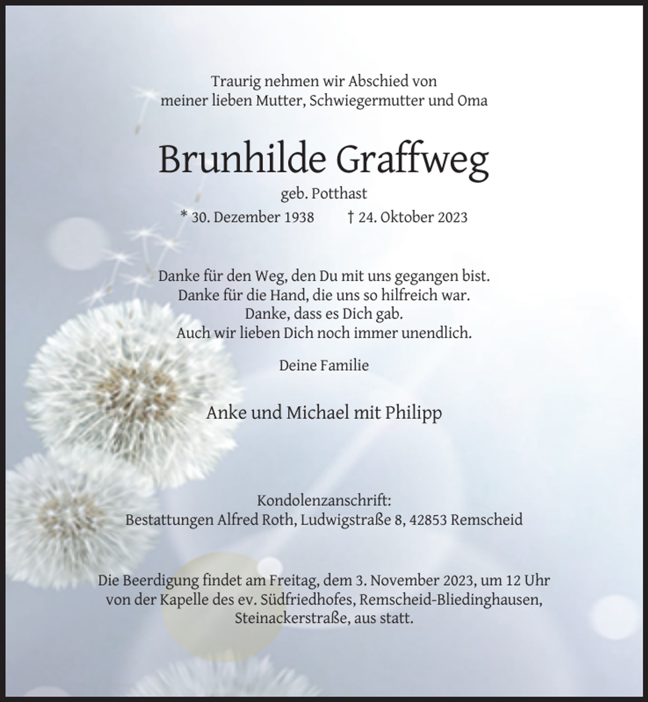 <p>Traurig nehmen wir Abschied von<br />meiner lieben Mutter, Schwiegermutter und Oma</p><p>Brunhilde Graffweg<br />geb. Potthast<br />* 30. Dezember 1938<br />† 24. Oktober 2023</p><p>Danke für den Weg, den Du mit uns gegangen bist.<br />Danke für die Hand, die uns so hilfreich war.<br />Danke, dass es Dich gab.<br />Auch wir lieben Dich noch immer unendlich.<br />Deine Familie</p><p>Anke und Michael mit Philipp</p><p>Kondolenzanschrift:<br />Bestattungen Alfred Roth, Ludwigstraße 8, 42853 Remscheid</p><p>Die Beerdigung findet am Freitag, dem 3. November 2023, um 12 Uhr<br />von der Kapelle des ev. Südfriedhofes, Remscheid-Bliedinghausen,<br />Steinackerstraße, aus statt.</p>