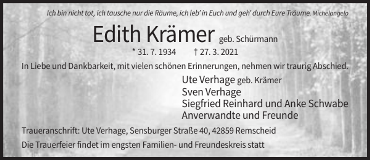 <p>Ich bin nicht tot, ich tausche nur die Räume, ich leb’ in Euch und geh’ durch Eure Träume. Michelangelo</p><p>Edith Krämer</p><p>geb. Schürmann<br />* 31. 7. 1934<br />† 27. 3. 2021<br />In Liebe und Dankbarkeit, mit vielen schönen Erinnerungen, nehmen wir traurig Abschied.</p><p>Ute Verhage geb. Krämer<br />Sven Verhage<br />Siegfried Reinhard und Anke Schwabe<br />Anverwandte und Freunde<br />Traueranschrift: Ute Verhage, Sensburger Straße 40, 42859 Remscheid<br />Die Trauerfeier findet im engsten Familien- und Freundeskreis statt</p>