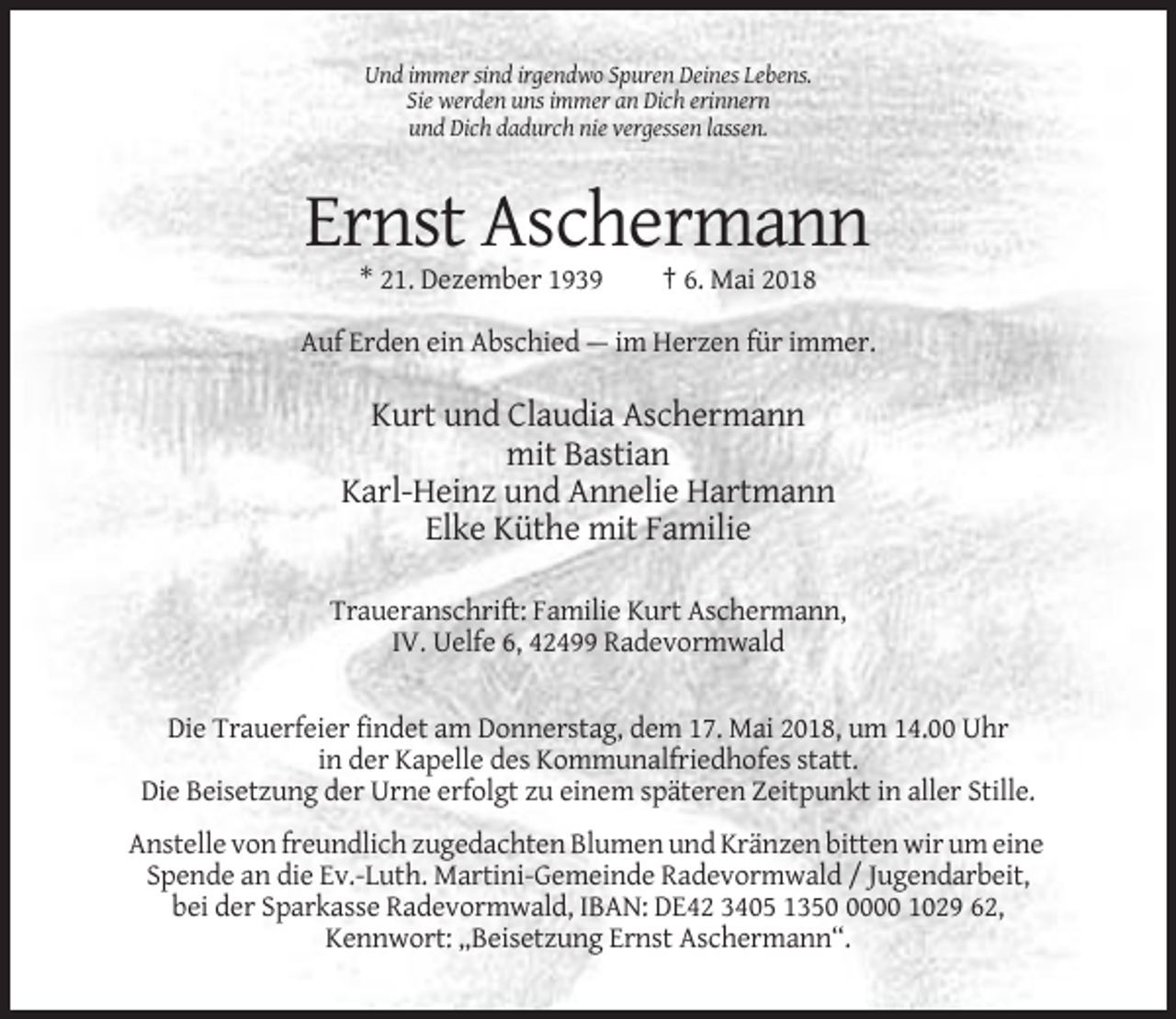 <p>Und immer sind irgendwo Spuren Deines Lebens.<br />Sie werden uns immer an Dich erinnern<br />und Dich dadurch nie vergessen lassen.</p><p>Ernst Aschermann<br />* 21. Dezember 1939</p><p>† 6. Mai 2018</p><p>Auf Erden ein Abschied — im Herzen für immer.</p><p>Kurt und Claudia Aschermann<br />mit Bastian<br />Karl-Heinz und Annelie Hartmann<br />Elke Küthe mit Familie<br />Traueranschrift: Familie Kurt Aschermann,<br />IV. Uelfe 6, 42499 Radevormwald</p><p>Die Trauerfeier findet am Donnerstag, dem 17. Mai 2018, um 14.00 Uhr<br />in der Kapelle des Kommunalfriedhofes statt.<br />Die Beisetzung der Urne erfolgt zu einem späteren Zeitpunkt in aller Stille.<br />Anstelle von freundlich zugedachten Blumen und Kränzen bitten wir um eine<br />Spende an die Ev.-Luth. Martini-Gemeinde Radevormwald / Jugendarbeit,<br />bei der Sparkasse Radevormwald, IBAN: DE42 3405 135000 1029 62,<br />Kennwort: „Beisetzung Ernst Aschermann“.</p>