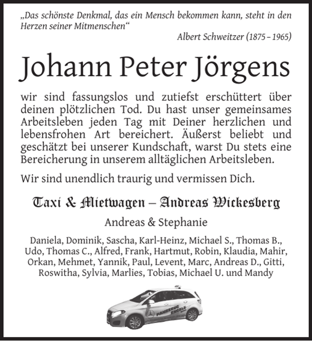 <p>„Das schönste Denkmal, das ein Mensch bekommen kann, steht in den<br />Herzen seiner Mitmenschen“<br />Albert Schweitzer (1875 – 1965)</p><p>Johann Peter Jörgens<br />wir sind fassungslos und zutiefst erschüttert über<br />deinen plötzlichen Tod. Du hast unser gemeinsames<br />Arbeitsleben jeden Tag mit Deiner herzlichen und<br />lebensfrohen Art bereichert. Äußerst beliebt und<br />geschätzt bei unserer Kundschaft, warst Du stets eine<br />Bereicherung in unserem alltäglichen Arbeitsleben.<br />Wir sind unendlich traurig und vermissen Dich.</p><p>Taxi &amp; Mietwagen – Andreas Wickesberg<br />Andreas &amp; Stephanie<br />Daniela, Dominik, Sascha, Karl-Heinz, Michael S., Thomas B.,<br />Udo, Thomas C., Alfred, Frank, Hartmut, Robin, Klaudia, Mahir,<br />Orkan, Mehmet, Yannik, Paul, Levent, Marc, Andreas D., Gitti,<br />Roswitha, Sylvia, Marlies, Tobias, Michael U. und Mandy</p>