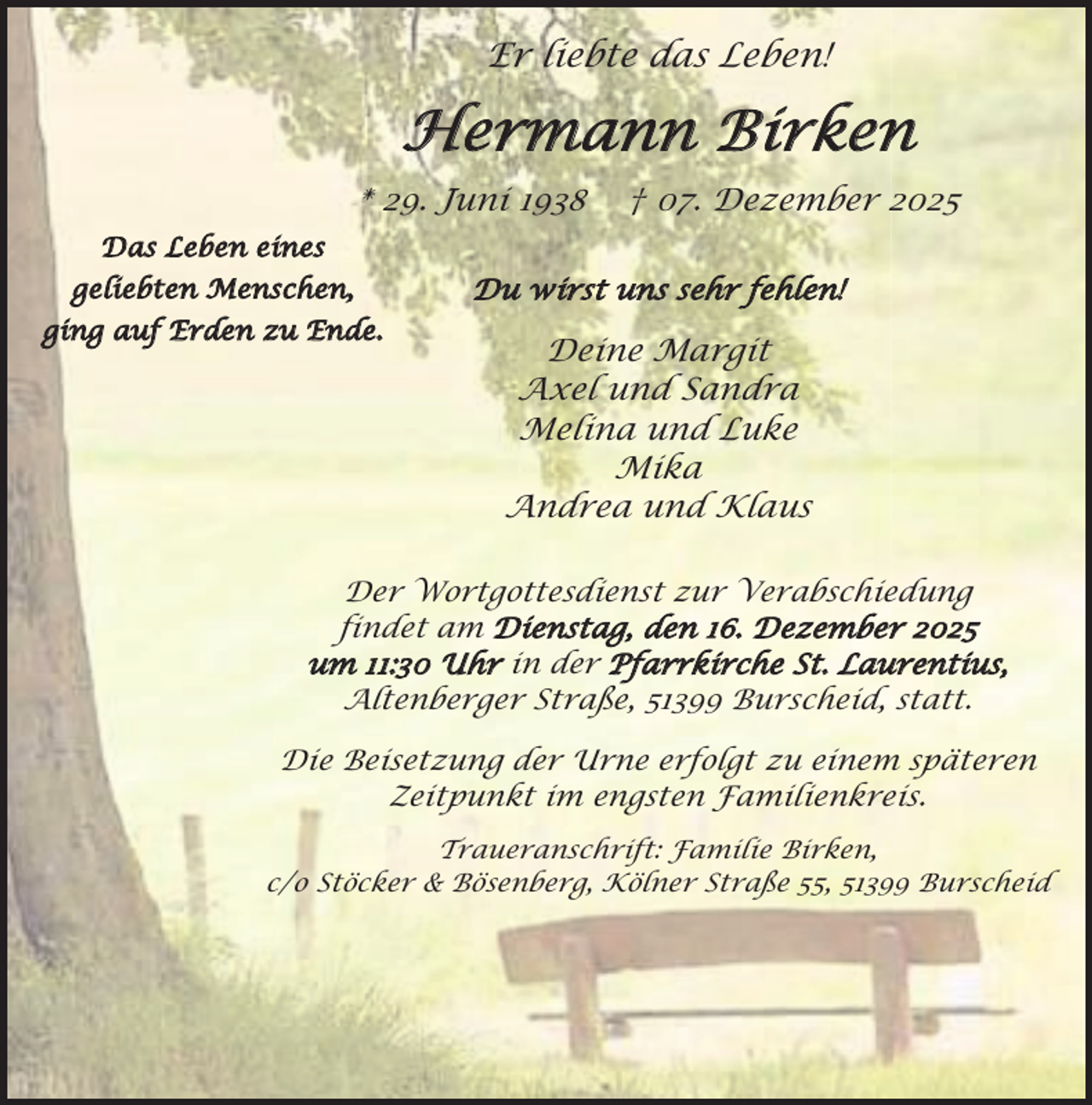 <p>Er liebte das Leben!</p><p>Hermann Birken<br />* 29. Juni 1938</p><p>† 07. Dezember 2025</p><p>Das Leben eines<br />geliebten Menschen,<br />ging auf Erden zu Ende.</p><p>Du wirst uns sehr fehlen!</p><p>Deine Margit<br />Axel und Sandra<br />Melina und Luke<br />Mika<br />Andrea und Klaus</p><p>Der Wortgottesdienst zur Verabschiedung<br />findet am Dienstag, den 16. Dezember 2025<br />um 11:30 Uhr in der Pfarrkirche St. Laurentius,<br />Altenberger Straße, 51399 Burscheid, statt.<br />Die Beisetzung der Urne erfolgt zu einem späteren<br />Zeitpunkt im engsten Familienkreis.<br />Traueranschrift: Familie Birken,<br />c/o Stöcker &amp; Bösenberg, Kölner Straße 55, 51399 Burscheid</p>