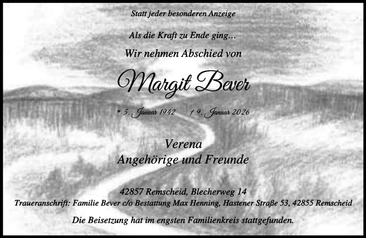 <p>Statt jeder besonderen Anzeige</p><p>Als die Kraft zu Ende ging…</p><p>Wir nehmen Abschied von</p><p>Margit Bever<br />* 5. Januar 1942</p><p>† 9. Januar 2026</p><p>Verena<br />Angehörige und Freunde<br />42857 Remscheid, Blecherweg 14</p><p>Traueranschrift: Familie Bever c/o Bestattung Max Henning, Hastener Straße 53, 42855 Remscheid</p><p>Die Beisetzung hat im engsten Familienkreis stattgefunden.</p>