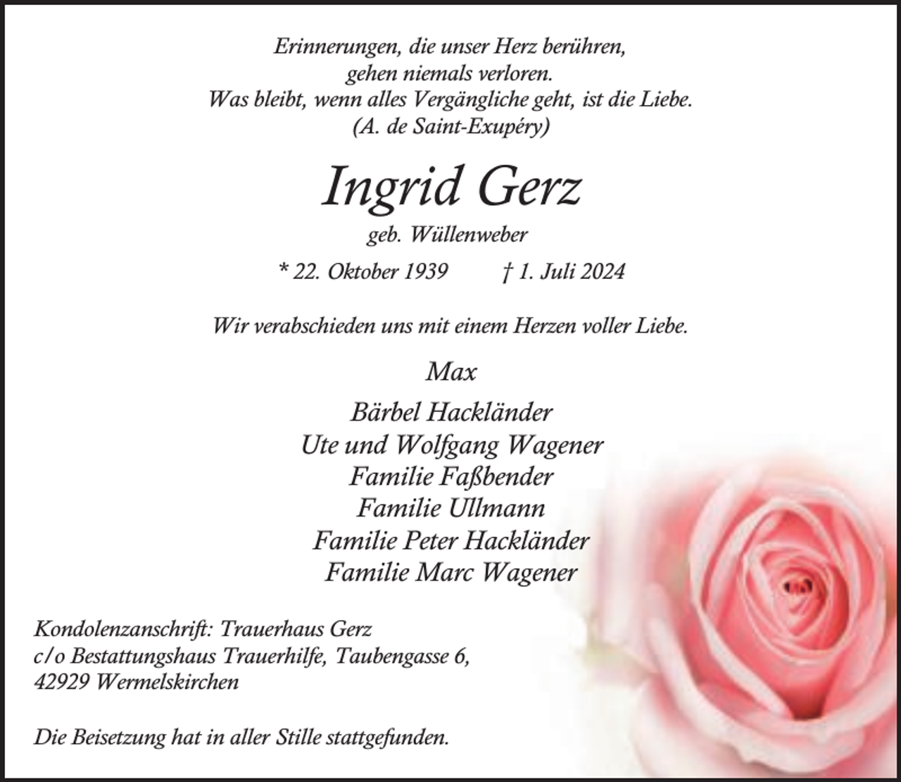 <p>Erinnerungen, die unser Herz berühren,<br />gehen niemals verloren.<br />Was bleibt, wenn alles Vergängliche geht, ist die Liebe.<br />(A. de Saint-Exupéry)</p><p>Ingrid Gerz<br />geb. Wüllenweber</p><p>* 22. Oktober 1939</p><p>† 1. Juli 2024</p><p>Wir verabschieden uns mit einem Herzen voller Liebe.</p><p>Max<br />Bärbel Hackländer<br />Ute und Wolfgang Wagener<br />Familie Faßbender<br />Familie Ullmann<br />Familie Peter Hackländer<br />Familie Marc Wagener<br />Kondolenzanschrift: Trauerhaus Gerz<br />c/o Bestattungshaus Trauerhilfe, Taubengasse 6,<br />42929 Wermelskirchen<br />Die Beisetzung hat in aller Stille stattgefunden.</p>
