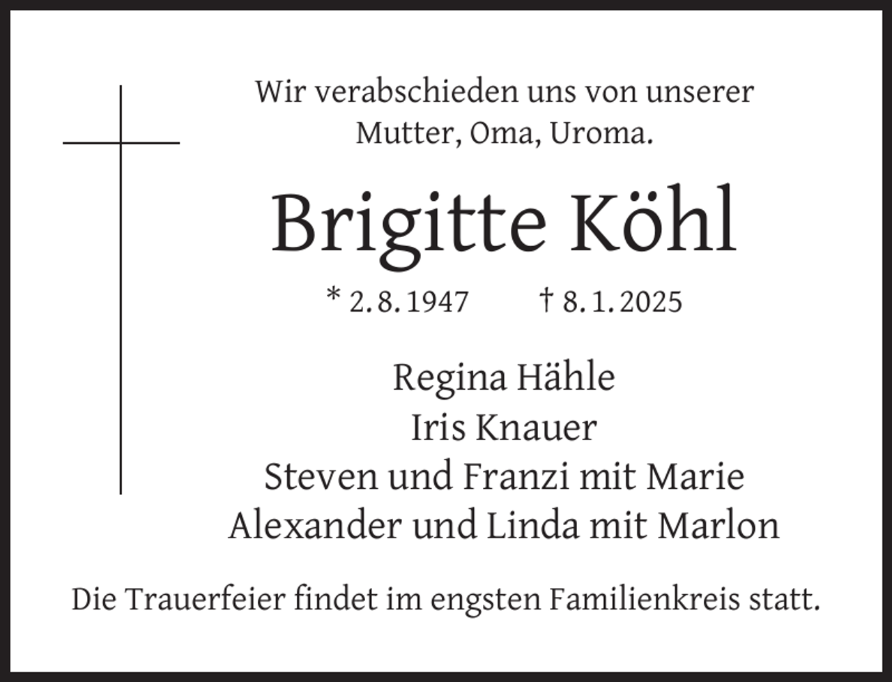 <p>Wir verabschieden uns von unserer<br />Mutter, Oma, Uroma.</p><p>Brigitte Köhl<br />* 2. 8. 1947</p><p>† 8. 1. 2025</p><p>Regina Hähle<br />Iris Knauer<br />Steven und Franzi mit Marie<br />Alexander und Linda mit Marlon<br />Die Trauerfeier ﬁndet im engsten Familienkreis statt.</p>