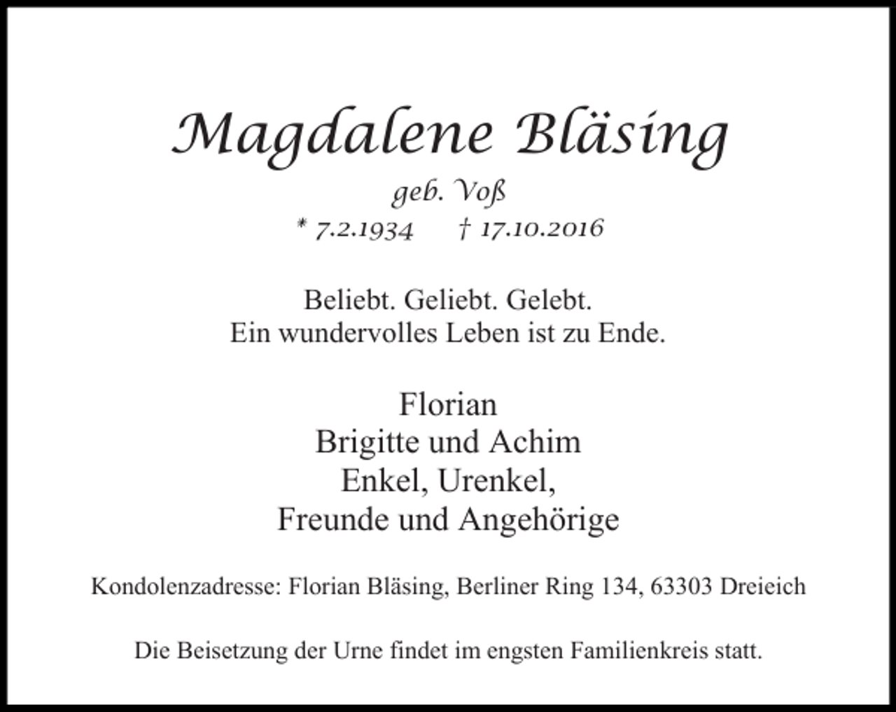 <p>Magdalene Bläsing<br />geb. Voß<br />* 7.2.1934<br />† 17.10.2016</p><p>Beliebt. Geliebt. Gelebt.<br />Ein wundervolles Leben ist zu Ende.</p><p>Florian<br />Brigitte und Achim<br />Enkel, Urenkel,<br />Freunde und Angehörige<br />Kondolenzadresse: Florian Bläsing, Berliner Ring 134, 63303 Dreieich<br />Die Beisetzung der Urne findet im engsten Familienkreis statt.</p>