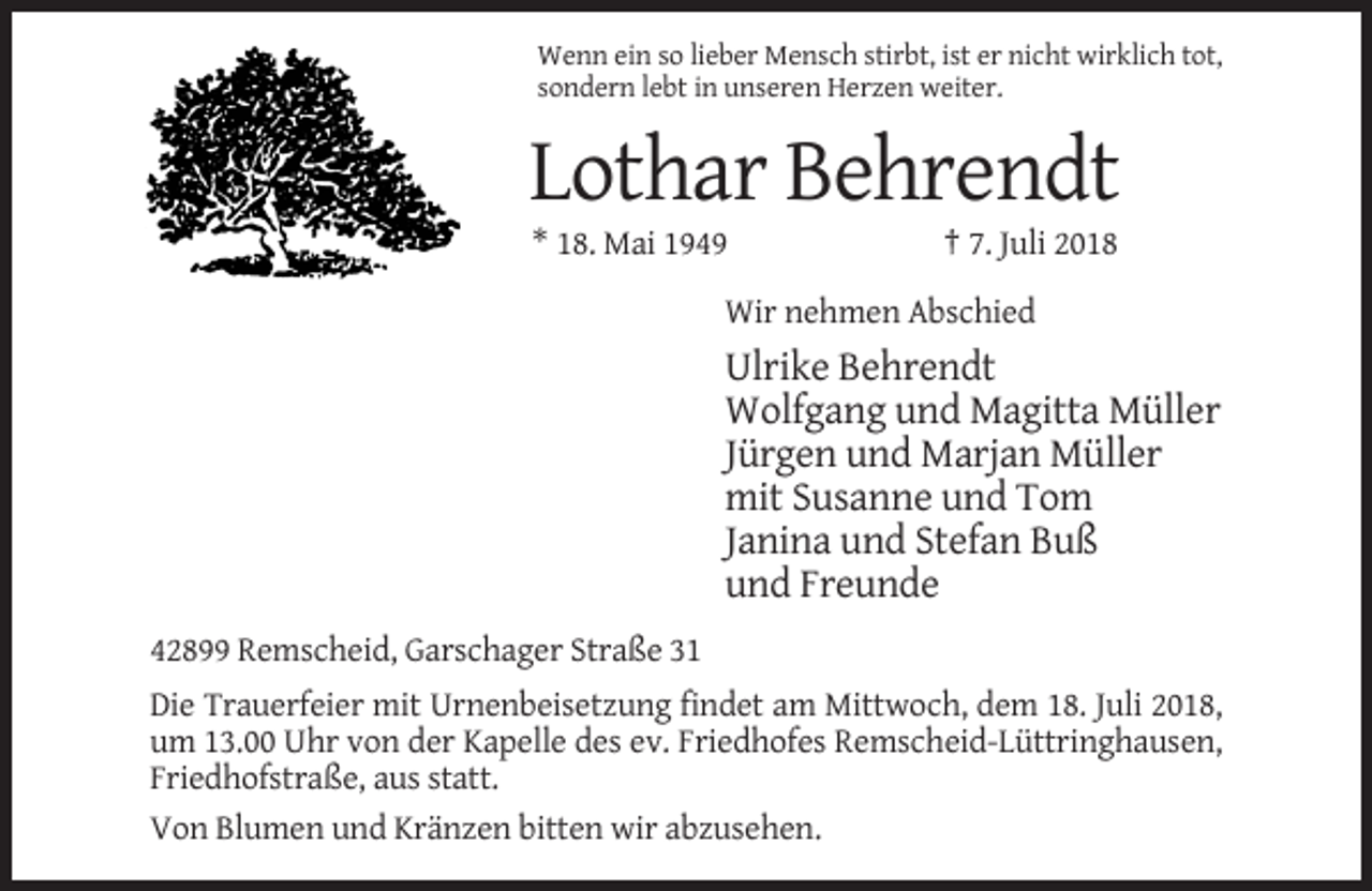 <p>Wenn ein so lieber Mensch stirbt, ist er nicht wirklich tot,<br />sondern lebt in unseren Herzen weiter.</p><p>Lothar Behrendt<br />* 18. Mai 1949</p><p>† 7. Juli 2018</p><p>Wir nehmen Abschied</p><p>Ulrike Behrendt<br />Wolfgang und Magitta Müller<br />Jürgen und Marjan Müller<br />mit Susanne und Tom<br />Janina und Stefan Buß<br />und Freunde<br />42899 Remscheid, Garschager Straße 31<br />Die Trauerfeier mit Urnenbeisetzung findet am Mittwoch, dem 18. Juli 2018,<br />um 13.00 Uhr von der Kapelle des ev. Friedhofes Remscheid-Lüttringhausen,<br />Friedhofstraße, aus statt.<br />Von Blumen und Kränzen bitten wir abzusehen.</p>