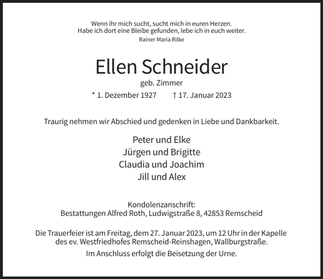 <p>Wenn ihr mich sucht, sucht mich in euren Herzen.<br />Habe ich dort eine Bleibe gefunden, lebe ich in euch weiter.<br />Rainer Maria Rilke</p><p>Ellen Schneider<br />geb. Zimmer<br />* 1. Dezember 1927<br />† 17. Januar 2023<br />Traurig nehmen wir Abschied und gedenken in Liebe und Dankbarkeit.</p><p>Peter und Elke<br />Jürgen und Brigitte<br />Claudia und Joachim<br />Jill und Alex<br />Kondolenzanschrift:<br />Bestattungen Alfred Roth, Ludwigstraße 8, 42853 Remscheid<br />Die Trauerfeier ist am Freitag, dem 27. Januar 2023, um 12 Uhr in der Kapelle<br />des ev. Westfriedhofes Remscheid-Reinshagen, Wallburgstraße.<br />Im Anschluss erfolgt die Beisetzung der Urne.</p>