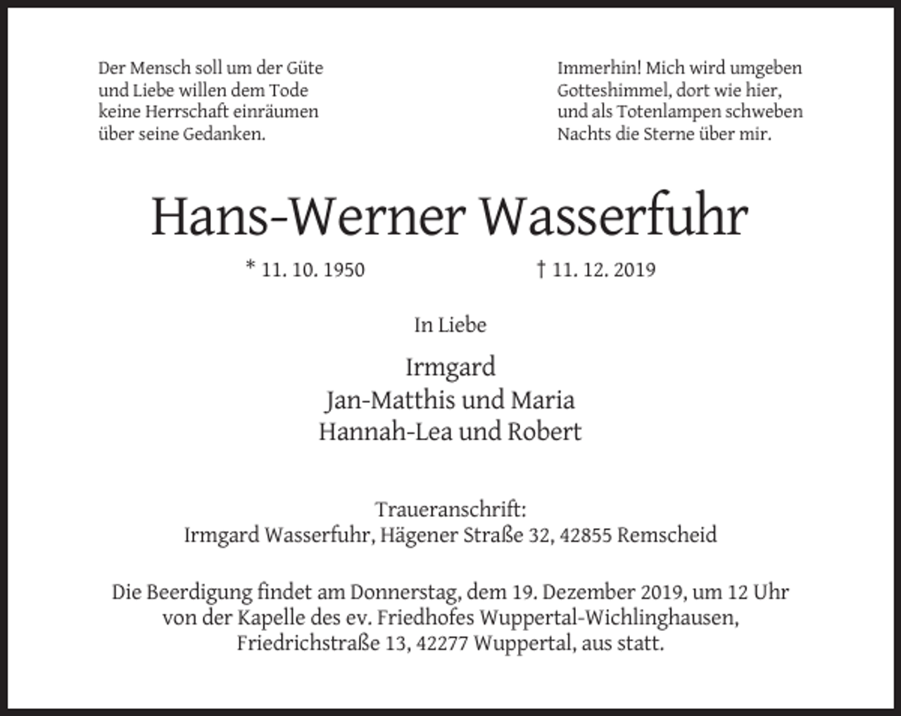 <p>Der Mensch soll um der Güte<br />und Liebe willen dem Tode<br />keine Herrschaft einräumen<br />über seine Gedanken.</p><p>Immerhin! Mich wird umgeben<br />Gotteshimmel, dort wie hier,<br />und als Totenlampen schweben<br />Nachts die Sterne über mir.</p><p>Hans-Werner Wasserfuhr<br />† 11. 12. 2019</p><p>* 11. 10. 1950<br />In Liebe</p><p>Irmgard<br />Jan-Matthis und Maria<br />Hannah-Lea und Robert<br />Traueranschrift:<br />Irmgard Wasserfuhr, Hägener Straße 32, 42855 Remscheid<br />Die Beerdigung findet am Donnerstag, dem 19. Dezember 2019, um 12 Uhr<br />von der Kapelle des ev. Friedhofes Wuppertal-Wichlinghausen,<br />Friedrichstraße 13, 42277 Wuppertal, aus statt.</p>