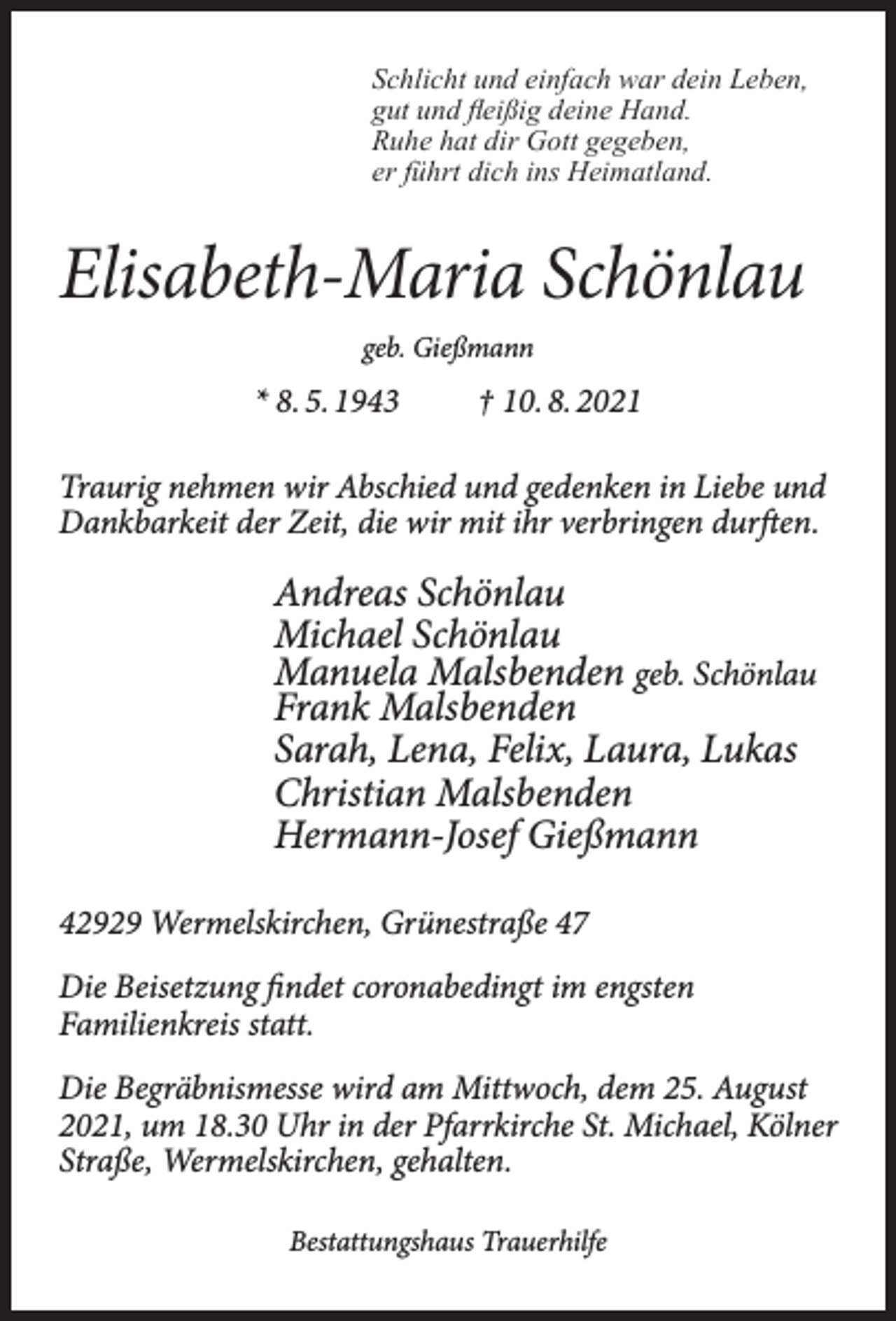 <p>Schlicht und einfach war dein Leben,<br />gut und ﬂeißig deine Hand.<br />Ruhe hat dir Gott gegeben,<br />er führt dich ins Heimatland.</p><p>Elisabeth-Maria Schönlau<br />geb. Gießmann</p><p>* 8. 5. 1943</p><p>† 10. 8. 2021</p><p>Traurig nehmen wir Abschied und gedenken in Liebe und<br />Dankbarkeit der Zeit, die wir mit ihr verbringen durften.</p><p>Andreas Schönlau<br />Michael Schönlau<br />Manuela Malsbenden geb. Schönlau<br />Frank Malsbenden<br />Sarah, Lena, Felix, Laura, Lukas<br />Christian Malsbenden<br />Hermann-Josef Gießmann<br />42929 Wermelskirchen, Grünestraße 47<br />Die Beisetzung findet coronabedingt im engsten<br />Familienkreis statt.<br />Die Begräbnismesse wird am Mittwoch, dem 25. August<br />2021, um 18.30 Uhr in der Pfarrkirche St. Michael, Kölner<br />Straße, Wermelskirchen, gehalten.<br />Bestattungshaus Trauerhilfe</p>