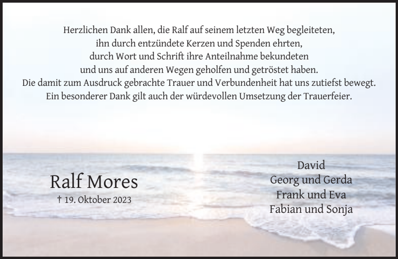 <p>Herzlichen Dank allen, die Ralf auf seinem letzten Weg begleiteten,<br />ihn durch entzündete Kerzen und Spenden ehrten,<br />durch Wort und Schrift ihre Anteilnahme bekundeten<br />und uns auf anderen Wegen geholfen und getröstet haben.<br />Die damit zum Ausdruck gebrachte Trauer und Verbundenheit hat uns zutiefst bewegt.<br />Ein besonderer Dank gilt auch der würdevollen Umsetzung der Trauerfeier.</p><p>Ralf Mores<br />† 19. Oktober 2023</p><p>David<br />Georg und Gerda<br />Frank und Eva<br />Fabian und Sonja</p>
