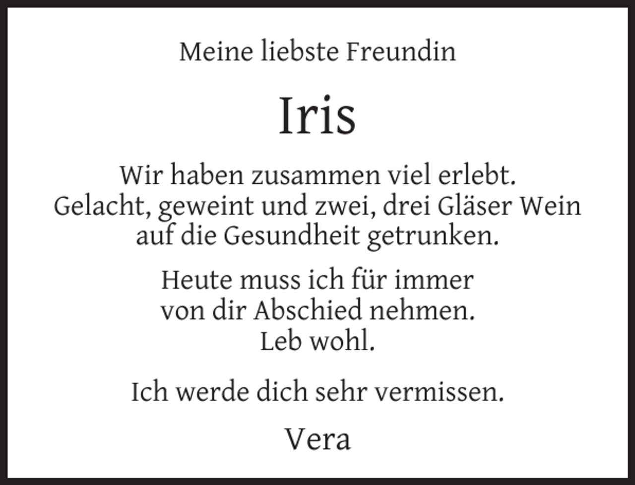 <p>Meine liebste Freundin</p><p>Iris<br />Wir haben zusammen viel erlebt.<br />Gelacht, geweint und zwei, drei Gläser Wein<br />auf die Gesundheit getrunken.<br />Heute muss ich für immer<br />von dir Abschied nehmen.<br />Leb wohl.<br />Ich werde dich sehr vermissen.</p><p>Vera</p>