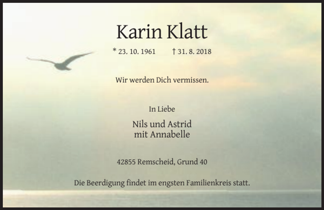 <p>Karin Klatt<br />* 23. 10. 1961</p><p>† 31. 8. 2018</p><p>Wir werden Dich vermissen.</p><p>In Liebe</p><p>Nils und Astrid<br />mit Annabelle<br />42855 Remscheid, Grund 40<br />Die Beerdigung findet im engsten Familienkreis statt.</p>