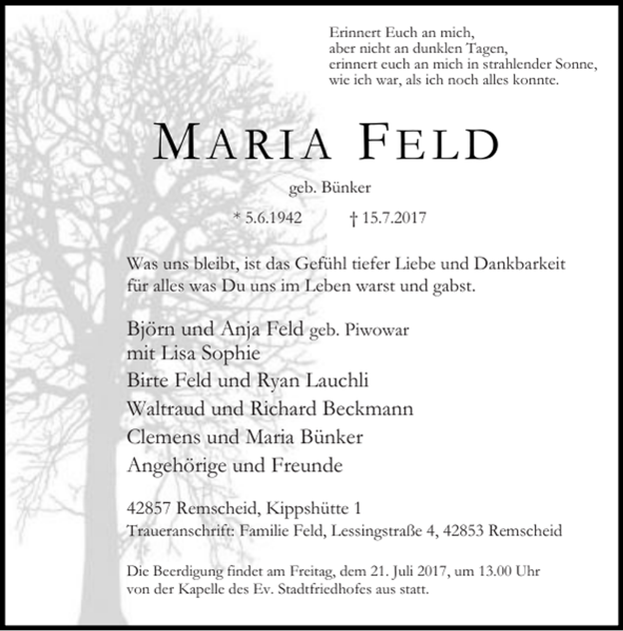 <p>Erinnert Euch an mich,<br />aber nicht an dunklen Tagen,<br />erinnert euch an mich in strahlender Sonne,<br />wie ich war, als ich noch alles konnte.</p><p>MARIA FELD<br />geb. Bünker</p><p>* 5.6.1942</p><p>† 15.7.2017</p><p>Was uns bleibt, ist das Gefühl tiefer Liebe und Dankbarkeit<br />für alles was Du uns im Leben warst und gabst.</p><p>Björn und Anja Feld geb. Piwowar<br />mit Lisa Sophie<br />Birte Feld und Ryan Lauchli<br />Waltraud und Richard Beckmann<br />Clemens und Maria Bünker<br />Angehörige und Freunde<br />42857 Remscheid, Kippshütte 1</p><p>Traueranschrift: Familie Feld, Lessingstraße 4, 42853 Remscheid<br />Die Beerdigung findet am Freitag, dem 21. Juli 2017, um 13.00 Uhr<br />von der Kapelle des Ev. Stadtfriedhofes aus statt.</p>