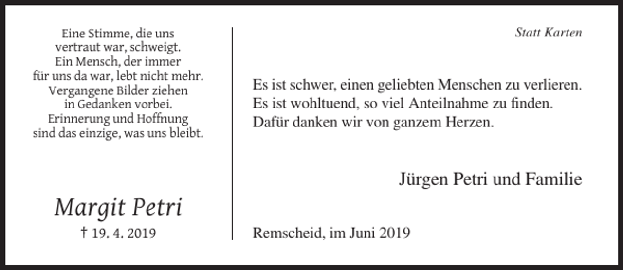 <p>Eine Stimme, die uns<br />vertraut war, schweigt.<br />Ein Mensch, der immer<br />für uns da war, lebt nicht mehr.<br />Vergangene Bilder ziehen<br />in Gedanken vorbei.<br />Erinnerung und Hoffnung<br />sind das einzige, was uns bleibt.</p><p>Statt Karten</p><p>Es ist schwer, einen geliebten Menschen zu verlieren.<br />Es ist wohltuend, so viel Anteilnahme zu finden.<br />Dafür danken wir von ganzem Herzen.</p><p>Jürgen Petri und Familie</p><p>Margit Petri<br />† 19. 4. 2019</p><p>Remscheid, im Juni 2019</p>