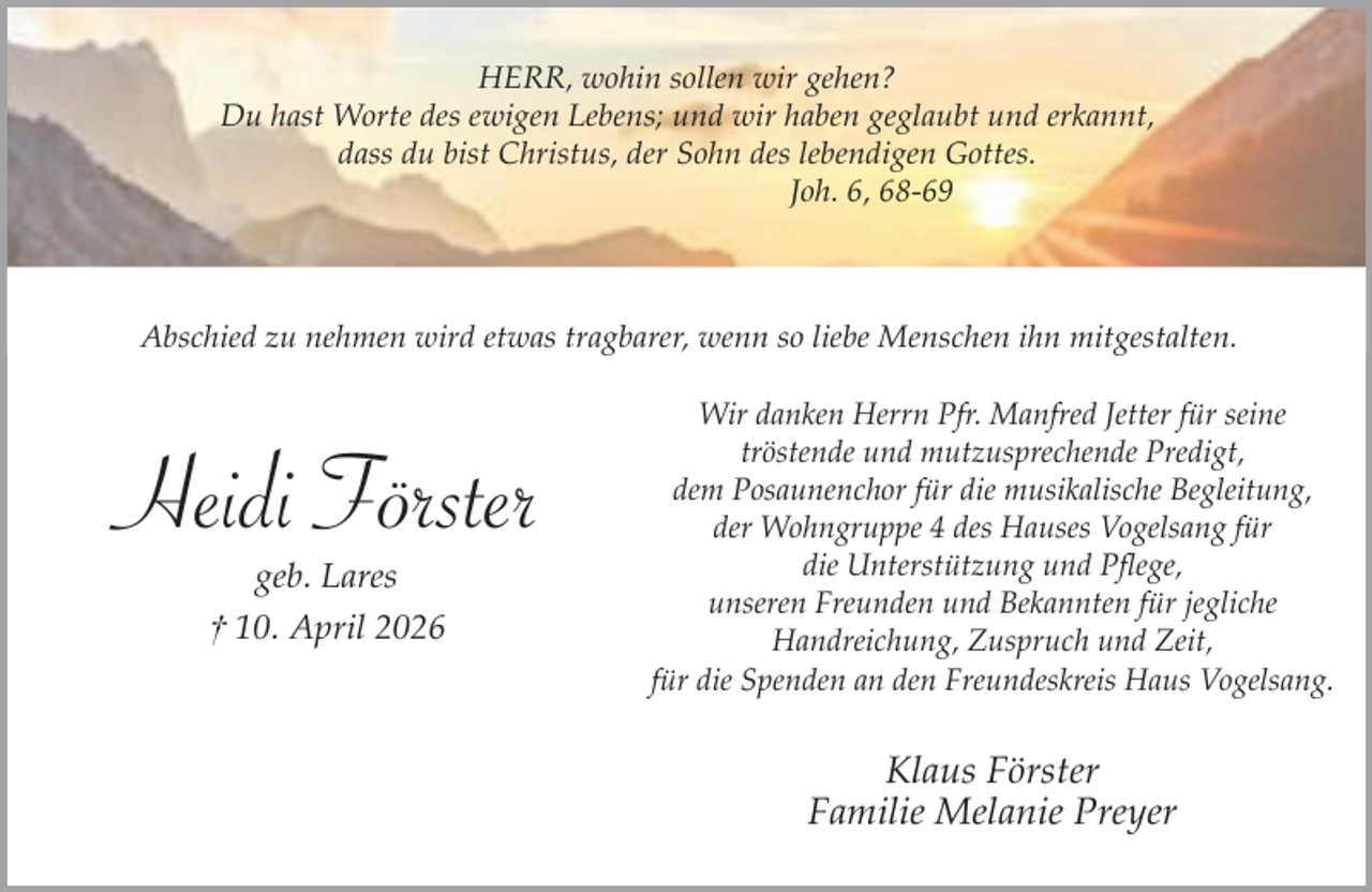 <p>HERR, wohin sollen wir gehen?<br />Du hast Worte des ewigen Lebens; und wir haben geglaubt und erkannt,<br />dass du bist Christus, der Sohn des lebendigen Gottes.<br />Joh. 6, 68-69</p><p>Abschied zu nehmen wird etwas tragbarer, wenn so liebe Menschen ihn mitgestalten.</p><p>Heidi Förster<br />geb. Lares</p><p>† 10. April 2026</p><p>Wir danken Herrn Pfr. Manfred Jetter für seine<br />tröstende und mutzusprechende Predigt,<br />dem Posaunenchor für die musikalische Begleitung,<br />der Wohngruppe 4 des Hauses Vogelsang für<br />die Unterstützung und Pflege,<br />unseren Freunden und Bekannten für jegliche<br />Handreichung, Zuspruch und Zeit,<br />für die Spenden an den Freundeskreis Haus Vogelsang.</p><p>Klaus Förster<br />Familie Melanie Preyer</p>