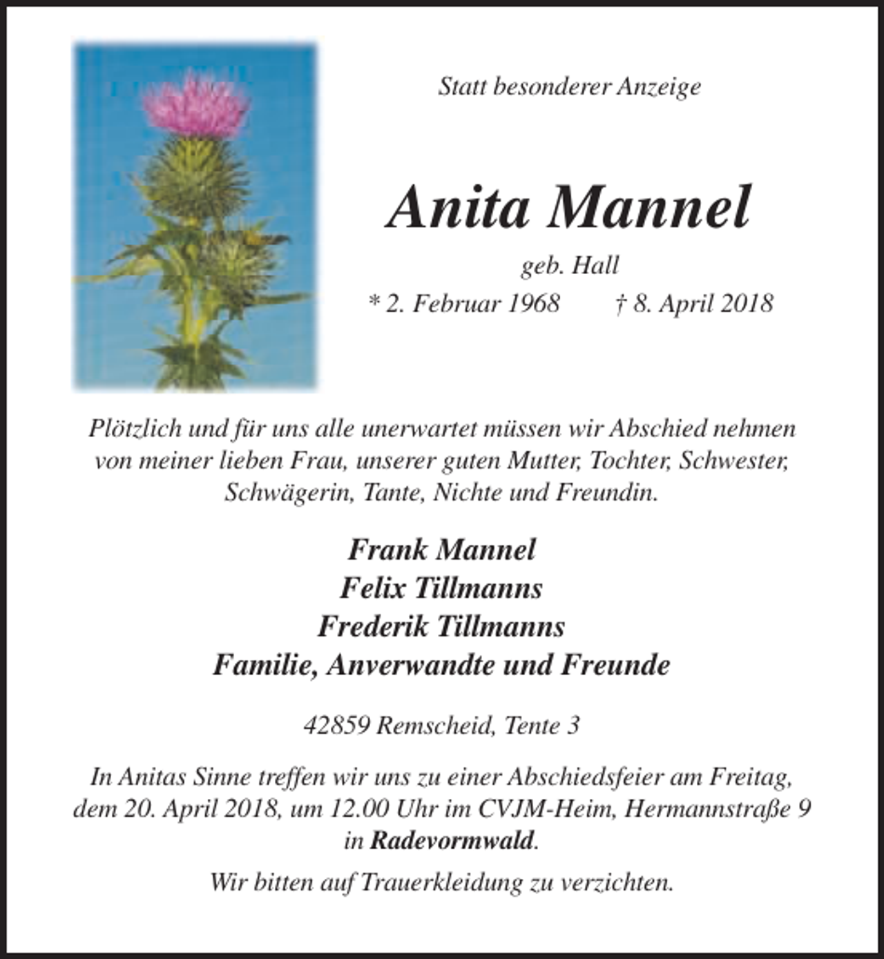 <p>Statt besonderer Anzeige</p><p>Anita Mannel<br />geb. Hall<br />* 2. Februar 1968<br />† 8. April 2018</p><p>Plötzlich und für uns alle unerwartet müssen wir Abschied nehmen<br />von meiner lieben Frau, unserer guten Mutter, Tochter, Schwester,<br />Schwägerin, Tante, Nichte und Freundin.</p><p>Frank Mannel<br />Felix Tillmanns<br />Frederik Tillmanns<br />Familie, Anverwandte und Freunde<br />42859 Remscheid, Tente 3<br />In Anitas Sinne treffen wir uns zu einer Abschiedsfeier am Freitag,<br />dem 20. April 2018, um 12.00 Uhr im CVJM-Heim, Hermannstraße 9<br />in Radevormwald.<br />Wir bitten auf Trauerkleidung zu verzichten.</p>