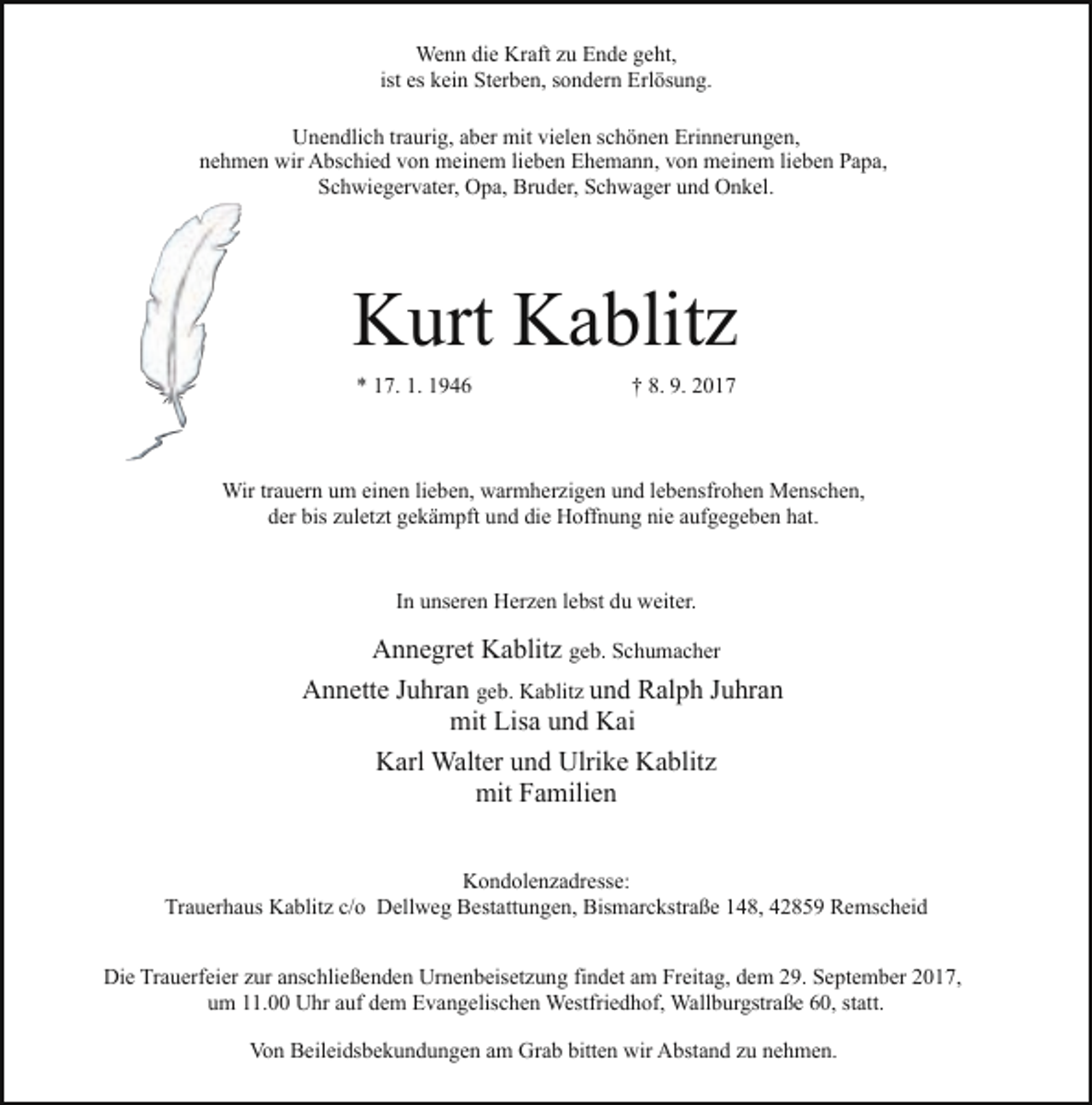 <p>Wenn die Kraft zu Ende geht,<br />ist es kein Sterben, sondern Erlösung.<br />Unendlich traurig, aber mit vielen schönen Erinnerungen,<br />nehmen wir Abschied von meinem lieben Ehemann, von meinem lieben Papa,<br />Schwiegervater, Opa, Bruder, Schwager und Onkel.</p><p>Kurt Kablitz<br />* 17. 1. 1946</p><p>† 8. 9. 2017</p><p>Wir trauern um einen lieben, warmherzigen und lebensfrohen Menschen,<br />der bis zuletzt gekämpft und die Hoffnung nie aufgegeben hat.<br />In unseren Herzen lebst du weiter.</p><p>Annegret Kablitz geb. Schumacher<br />Annette Juhran geb. Kablitz und Ralph Juhran<br />mit Lisa und Kai<br />Karl Walter und Ulrike Kablitz<br />mit Familien<br />Kondolenzadresse:<br />Trauerhaus Kablitz c/o Dellweg Bestattungen, Bismarckstraße 148, 42859 Remscheid<br />Die Trauerfeier zur anschließenden Urnenbeisetzung findet am Freitag, dem 29. September 2017,<br />um 11.00 Uhr auf dem Evangelischen Westfriedhof, Wallburgstraße 60, statt.<br />Von Beileidsbekundungen am Grab bitten wir Abstand zu nehmen.</p>