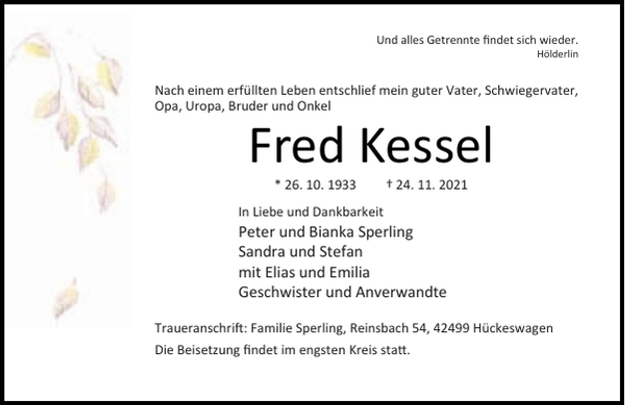<p>Und alles Getrennte ﬁndet sich wieder.<br />Hölderlin</p><p>Nach einem erfüllten Leben entschlief mein guter Vater, Schwiegervater,<br />Opa, Uropa, Bruder und Onkel</p><p>Fred Kessel<br />* 26. 10. 1933</p><p>† 24. 11. 2021</p><p>In Liebe und Dankbarkeit</p><p>Peter und Bianka Sperling<br />Sandra und Stefan<br />mit Elias und Emilia<br />Geschwister und Anverwandte<br />Traueranschri : Familie Sperling, Reinsbach 54, 42499 Hückeswagen<br />Die Beisetzung ﬁndet im engsten Kreis sta .</p>
