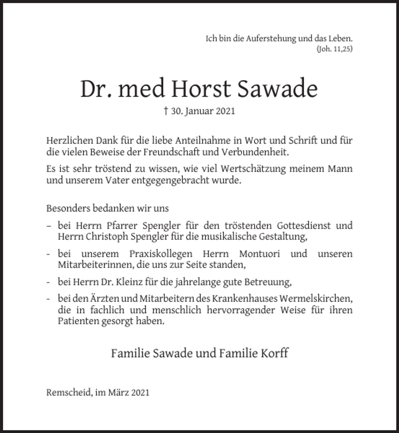 <p>Ich bin die Auferstehung und das Leben.<br />(Joh. 11,25)</p><p>Dr. med Horst Sawade<br />† 30. Januar 2021<br />Herzlichen Dank für die liebe Anteilnahme in Wort und Schrift und für<br />die vielen Beweise der Freundschaft und Verbundenheit.<br />Es ist sehr tröstend zu wissen, wie viel Wertschätzung meinem Mann<br />und unserem Vater entgegengebracht wurde.<br />Besonders bedanken wir uns<br />– bei Herrn Pfarrer Spengler für den tröstenden Gottesdienst und<br />Herrn Christoph Spengler für die musikalische Gestaltung,<br />- bei unserem Praxiskollegen Herrn Montuori und unseren<br />Mitarbeiterinnen, die uns zur Seite standen,<br />- bei Herrn Dr. Kleinz für die jahrelange gute Betreuung,<br />- bei den Ärzten und Mitarbeitern des Krankenhauses Wermelskirchen,<br />die in fachlich und menschlich hervorragender Weise für ihren<br />Patienten gesorgt haben.</p><p>Familie Sawade und Familie Korff</p><p>Remscheid, im März 2021</p>