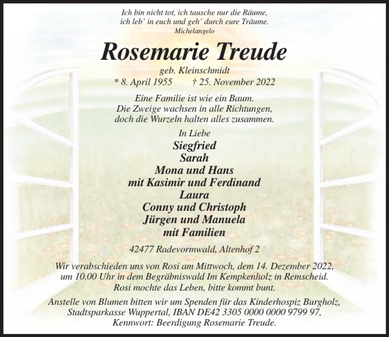 <p>Ich bin nicht tot, ich tausche nur die Räume,<br />ich leb’ in euch und geh’ durch eure Träume.<br />Michelangelo</p><p>Rosemarie Treude<br />geb. Kleinschmidt<br />* 8. April 1955<br />† 25. November 2022<br />Eine Familie ist wie ein Baum.<br />Die Zweige wachsen in alle Richtungen,<br />doch die Wurzeln halten alles zusammen.<br />In Liebe</p><p>Siegfried<br />Sarah<br />Mona und Hans<br />mit Kasimir und Ferdinand<br />Laura<br />Conny und Christoph<br />Jürgen und Manuela<br />mit Familien<br />42477 Radevormwald, Altenhof 2<br />Wir verabschieden uns von Rosi am Mittwoch, dem 14. Dezember 2022,<br />um 10.00 Uhr in dem Begräbniswald Im Kempkenholz in Remscheid.<br />Rosi mochte das Leben, bitte kommt bunt.<br />Anstelle von Blumen bitten wir um Spenden für das Kinderhospiz Burgholz,<br />Stadtsparkasse Wuppertal, IBAN DE42 3305 9797,<br />Kennwort: Beerdigung Rosemarie Treude.</p>