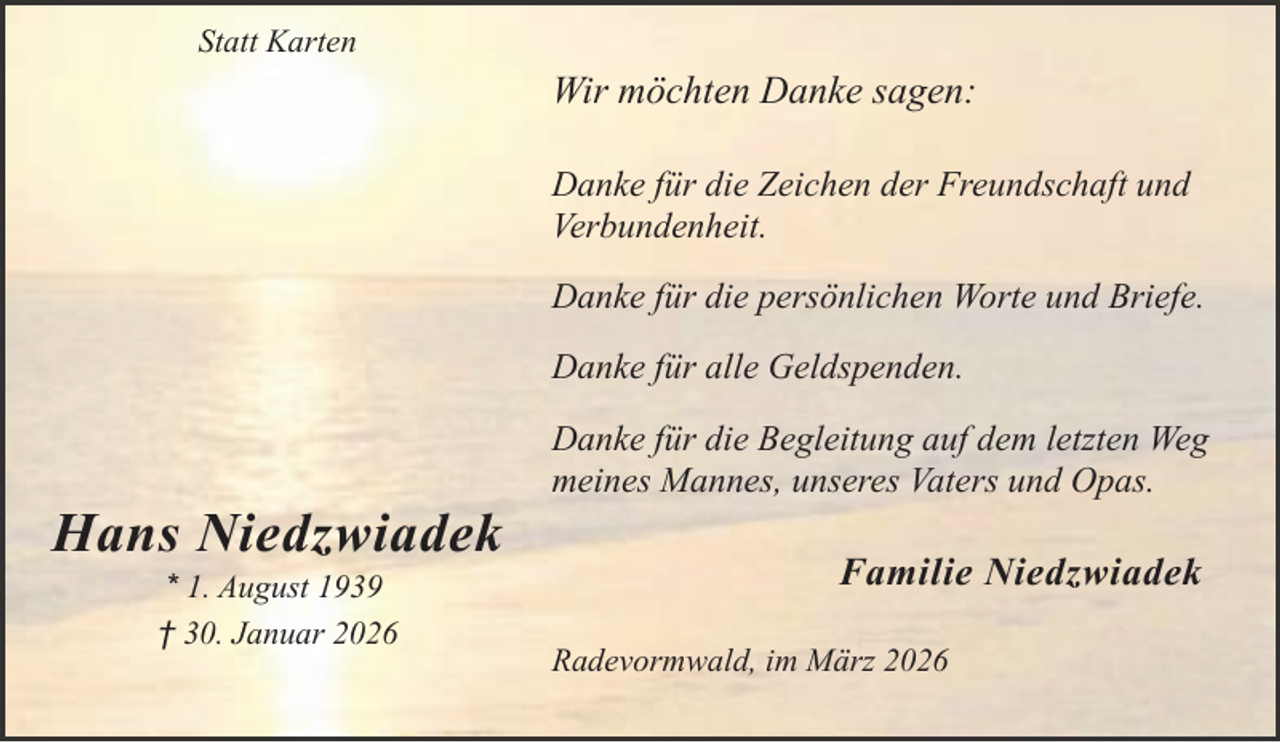 <p>Statt Karten</p><p>Wir möchten Danke sagen:<br />Danke für die Zeichen der Freundschaft und<br />Verbundenheit.<br />Danke für die persönlichen Worte und Briefe.<br />Danke für alle Geldspenden.</p><p>Hans Niedzwiadek<br />* 1. August 1939<br />† 30. Januar 2026</p><p>Danke für die Begleitung auf dem letzten Weg<br />meines Mannes, unseres Vaters und Opas.</p><p>Familie Niedzwiadek<br />Radevormwald, im März 2026</p>