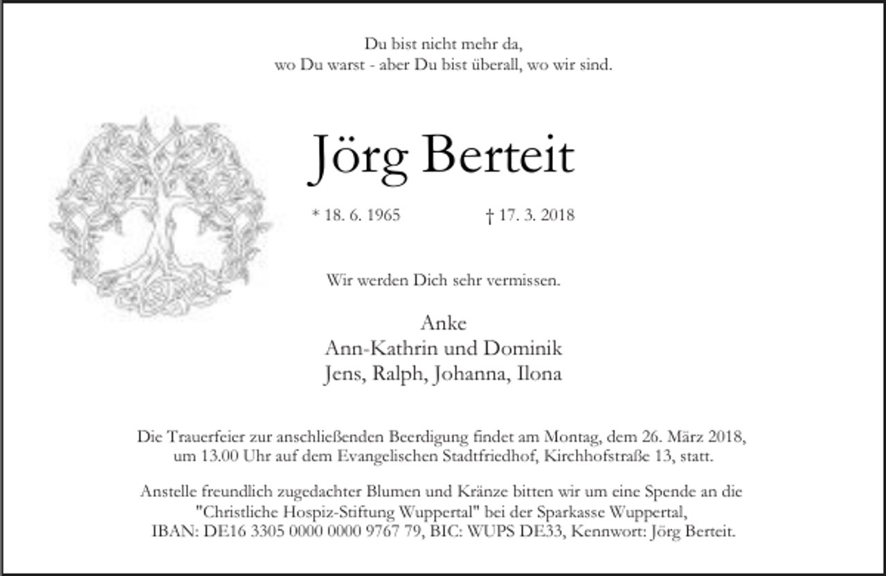 <p>Du bist nicht mehr da,<br />wo Du warst - aber Du bist überall, wo wir sind.</p><p>Jörg Berteit<br />* 18. 6. 1965</p><p>† 17. 3. 2018</p><p>Wir werden Dich sehr vermissen.</p><p>Anke<br />Ann-Kathrin und Dominik<br />Jens, Ralph, Johanna, Ilona<br />Die Trauerfeier zur anschließenden Beerdigung findet am Montag, dem 26. März 2018,<br />um 13.00 Uhr auf dem Evangelischen Stadtfriedhof, Kirchhofstraße 13, statt.<br />Anstelle freundlich zugedachter Blumen und Kränze bitten wir um eine Spende an die<br />"Christliche Hospiz-Stiftung Wuppertal" bei der Sparkasse Wuppertal,<br />IBAN: DE16 3305 9769, BIC: WUPS DE33, Kennwort: Jörg Berteit.</p>