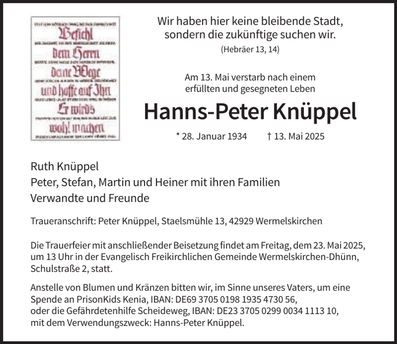<p>Wir haben hier keine bleibende Stadt,<br />sondern die zukünftige suchen wir.<br />(Hebräer 13, 14)</p><p>Am 13. Mai verstarb nach einem<br />erfüllten und gesegneten Leben</p><p>Hanns-Peter Knüppel<br />* 28. Januar 1934</p><p>† 13. Mai 2025</p><p>Ruth Knüppel<br />Peter, Stefan, Martin und Heiner mit ihren Familien<br />Verwandte und Freunde<br />Traueranschrift: Peter Knüppel, Staelsmühle 13, 42929 Wermelskirchen<br />Die Trauerfeier mit anschließender Beisetzung findet am Freitag, dem 23. Mai 2025,<br />um 13 Uhr in der Evangelisch Freikirchlichen Gemeinde Wermelskirchen-Dhünn,<br />Schulstraße 2, statt.<br />Anstelle von Blumen und Kränzen bitten wir, im Sinne unseres Vaters, um eine<br />Spende an PrisonKids Kenia, IBAN: DE69 3705 0198 1935 4730 56,<br />oder die Gefährdetenhilfe Scheideweg, IBAN: DE2705 0299 0034 1113 10,<br />mit dem Verwendungszweck: Hanns-Peter Knüppel.</p>