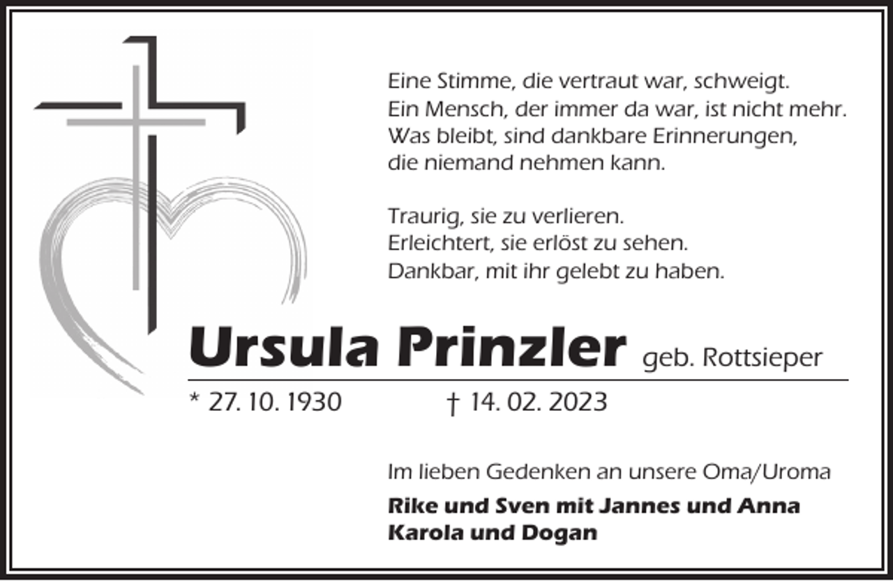 <p>Eine Stimme, die vertraut war, schweigt.<br />Ein Mensch, der immer da war, ist nicht mehr.<br />Was bleibt, sind dankbare Erinnerungen,<br />die niemand nehmen kann.<br />Traurig, sie zu verlieren.<br />Erleichtert, sie erlöst zu sehen.<br />Dankbar, mit ihr gelebt zu haben.</p><p>Ursula Prinzler geb. Rottsieper</p><p>* 27. 10. 1930</p><p>† 14. 02. 2023</p><p>Im lieben Gedenken an unsere Oma/Uroma<br />Rike und Sven mit Jannes und Anna<br />Karola und Dogan</p>