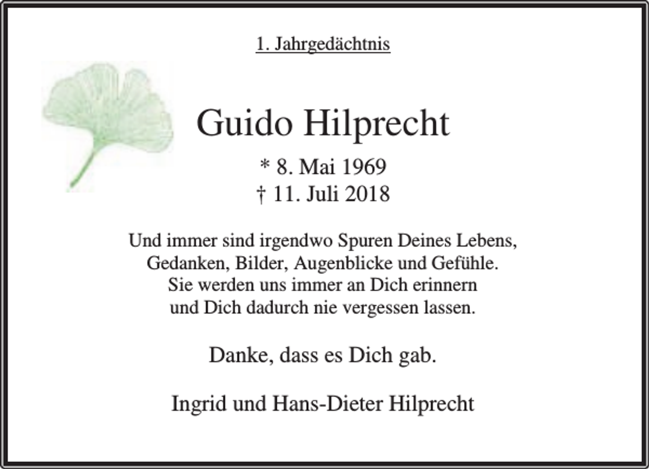 <p>1. Jahrgedächtnis</p><p>Guido Hilprecht<br />* 8. Mai 1969<br />† 11. Juli 2018<br />Und immer sind irgendwo Spuren Deines Lebens,<br />Gedanken, Bilder, Augenblicke und Gefühle.<br />Sie werden uns immer an Dich erinnern<br />und Dich dadurch nie vergessen lassen.</p><p>Danke, dass es Dich gab.<br />Ingrid und Hans-Dieter Hilprecht</p>